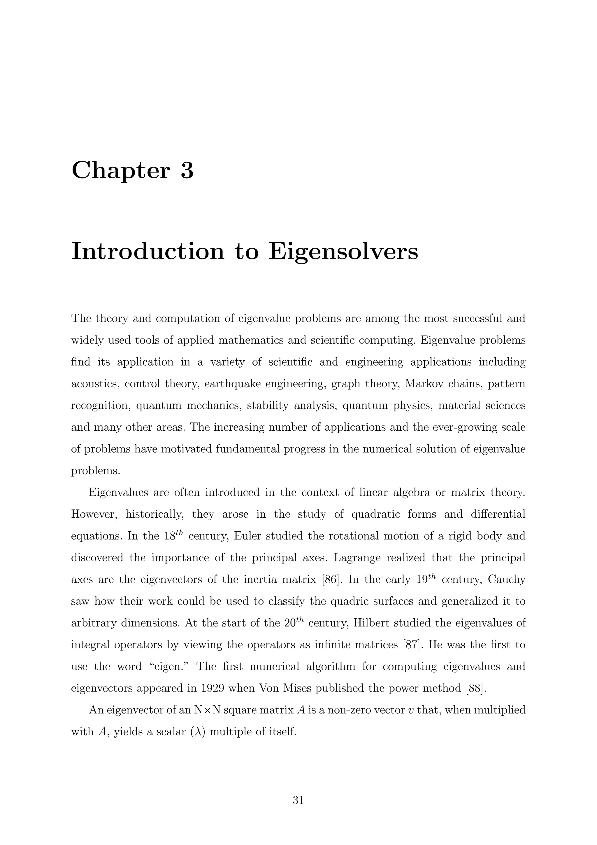 Chapter 3
Introduction to Eigensolvers
The theory and computation of eigenvalue problems are among the most successful and
widely used tools of applied mathematics and scientiﬁc computing. Eigenvalue problems
ﬁnd its application in a variety of scientiﬁc and engineering applications including
acoustics, control theory, earthquake engineering, graph theory, Markov chains, pattern
recognition, quantum mechanics, stability analysis, quantum physics, material sciences
and many other areas. The increasing number of applications and the ever-growing scale
of problems have motivated fundamental progress in the numerical solution of eigenvalue
problems.
Eigenvalues are often introduced in the context of linear algebra or matrix theory.
However, historically, they arose in the study of quadratic forms and diﬀerential
equations. In the 18th
century, Euler studied the rotational motion of a rigid body and
discovered the importance of the principal axes. Lagrange realized that the principal
axes are the eigenvectors of the inertia matrix [86]. In the early 19th
century, Cauchy
saw how their work could be used to classify the quadric surfaces and generalized it to
arbitrary dimensions. At the start of the 20th
century, Hilbert studied the eigenvalues of
integral operators by viewing the operators as inﬁnite matrices [87]. He was the ﬁrst to
use the word “eigen.” The ﬁrst numerical algorithm for computing eigenvalues and
eigenvectors appeared in 1929 when Von Mises published the power method [88].
An eigenvector of an N×N square matrix A is a non-zero vector v that, when multiplied
with A, yields a scalar (λ) multiple of itself.
31
 
