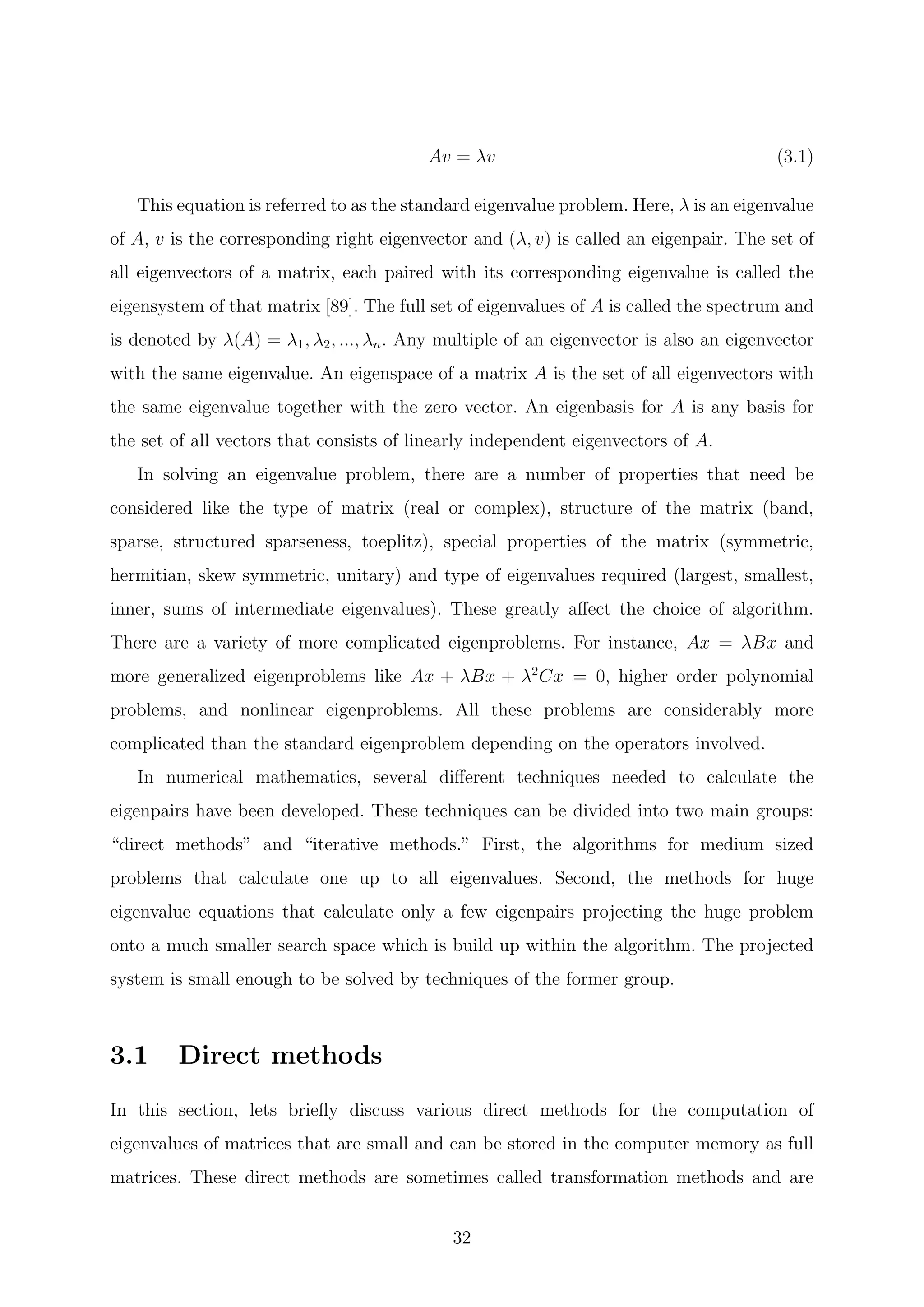 Av = λv (3.1)
This equation is referred to as the standard eigenvalue problem. Here, λ is an eigenvalue
of A, v is the corresponding right eigenvector and (λ, v) is called an eigenpair. The set of
all eigenvectors of a matrix, each paired with its corresponding eigenvalue is called the
eigensystem of that matrix [89]. The full set of eigenvalues of A is called the spectrum and
is denoted by λ(A) = λ1, λ2, ..., λn. Any multiple of an eigenvector is also an eigenvector
with the same eigenvalue. An eigenspace of a matrix A is the set of all eigenvectors with
the same eigenvalue together with the zero vector. An eigenbasis for A is any basis for
the set of all vectors that consists of linearly independent eigenvectors of A.
In solving an eigenvalue problem, there are a number of properties that need be
considered like the type of matrix (real or complex), structure of the matrix (band,
sparse, structured sparseness, toeplitz), special properties of the matrix (symmetric,
hermitian, skew symmetric, unitary) and type of eigenvalues required (largest, smallest,
inner, sums of intermediate eigenvalues). These greatly aﬀect the choice of algorithm.
There are a variety of more complicated eigenproblems. For instance, Ax = λBx and
more generalized eigenproblems like Ax + λBx + λ2
Cx = 0, higher order polynomial
problems, and nonlinear eigenproblems. All these problems are considerably more
complicated than the standard eigenproblem depending on the operators involved.
In numerical mathematics, several diﬀerent techniques needed to calculate the
eigenpairs have been developed. These techniques can be divided into two main groups:
“direct methods” and “iterative methods.” First, the algorithms for medium sized
problems that calculate one up to all eigenvalues. Second, the methods for huge
eigenvalue equations that calculate only a few eigenpairs projecting the huge problem
onto a much smaller search space which is build up within the algorithm. The projected
system is small enough to be solved by techniques of the former group.
3.1 Direct methods
In this section, lets brieﬂy discuss various direct methods for the computation of
eigenvalues of matrices that are small and can be stored in the computer memory as full
matrices. These direct methods are sometimes called transformation methods and are
32
 