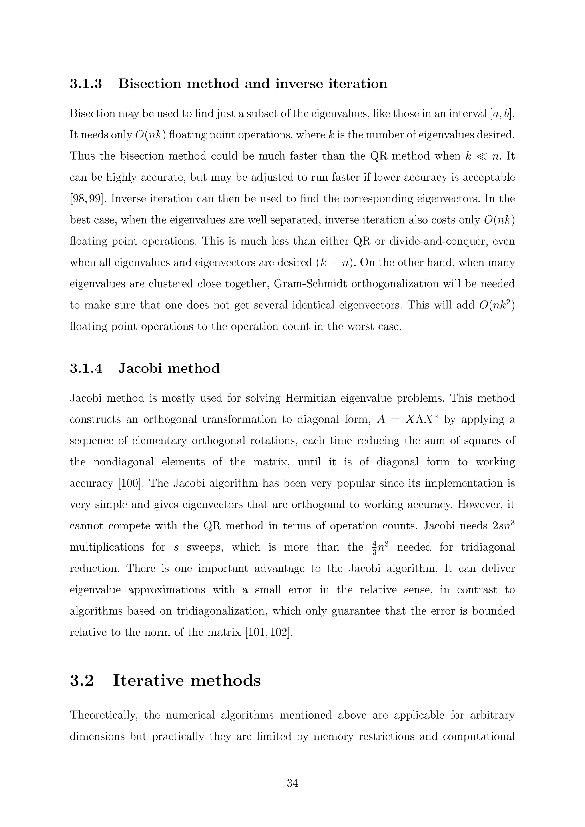 3.1.3 Bisection method and inverse iteration
Bisection may be used to ﬁnd just a subset of the eigenvalues, like those in an interval [a, b].
It needs only O(nk) ﬂoating point operations, where k is the number of eigenvalues desired.
Thus the bisection method could be much faster than the QR method when k n. It
can be highly accurate, but may be adjusted to run faster if lower accuracy is acceptable
[98,99]. Inverse iteration can then be used to ﬁnd the corresponding eigenvectors. In the
best case, when the eigenvalues are well separated, inverse iteration also costs only O(nk)
ﬂoating point operations. This is much less than either QR or divide-and-conquer, even
when all eigenvalues and eigenvectors are desired (k = n). On the other hand, when many
eigenvalues are clustered close together, Gram-Schmidt orthogonalization will be needed
to make sure that one does not get several identical eigenvectors. This will add O(nk2
)
ﬂoating point operations to the operation count in the worst case.
3.1.4 Jacobi method
Jacobi method is mostly used for solving Hermitian eigenvalue problems. This method
constructs an orthogonal transformation to diagonal form, A = XΛX∗
by applying a
sequence of elementary orthogonal rotations, each time reducing the sum of squares of
the nondiagonal elements of the matrix, until it is of diagonal form to working
accuracy [100]. The Jacobi algorithm has been very popular since its implementation is
very simple and gives eigenvectors that are orthogonal to working accuracy. However, it
cannot compete with the QR method in terms of operation counts. Jacobi needs 2sn3
multiplications for s sweeps, which is more than the 4
3
n3
needed for tridiagonal
reduction. There is one important advantage to the Jacobi algorithm. It can deliver
eigenvalue approximations with a small error in the relative sense, in contrast to
algorithms based on tridiagonalization, which only guarantee that the error is bounded
relative to the norm of the matrix [101,102].
3.2 Iterative methods
Theoretically, the numerical algorithms mentioned above are applicable for arbitrary
dimensions but practically they are limited by memory restrictions and computational
34
 