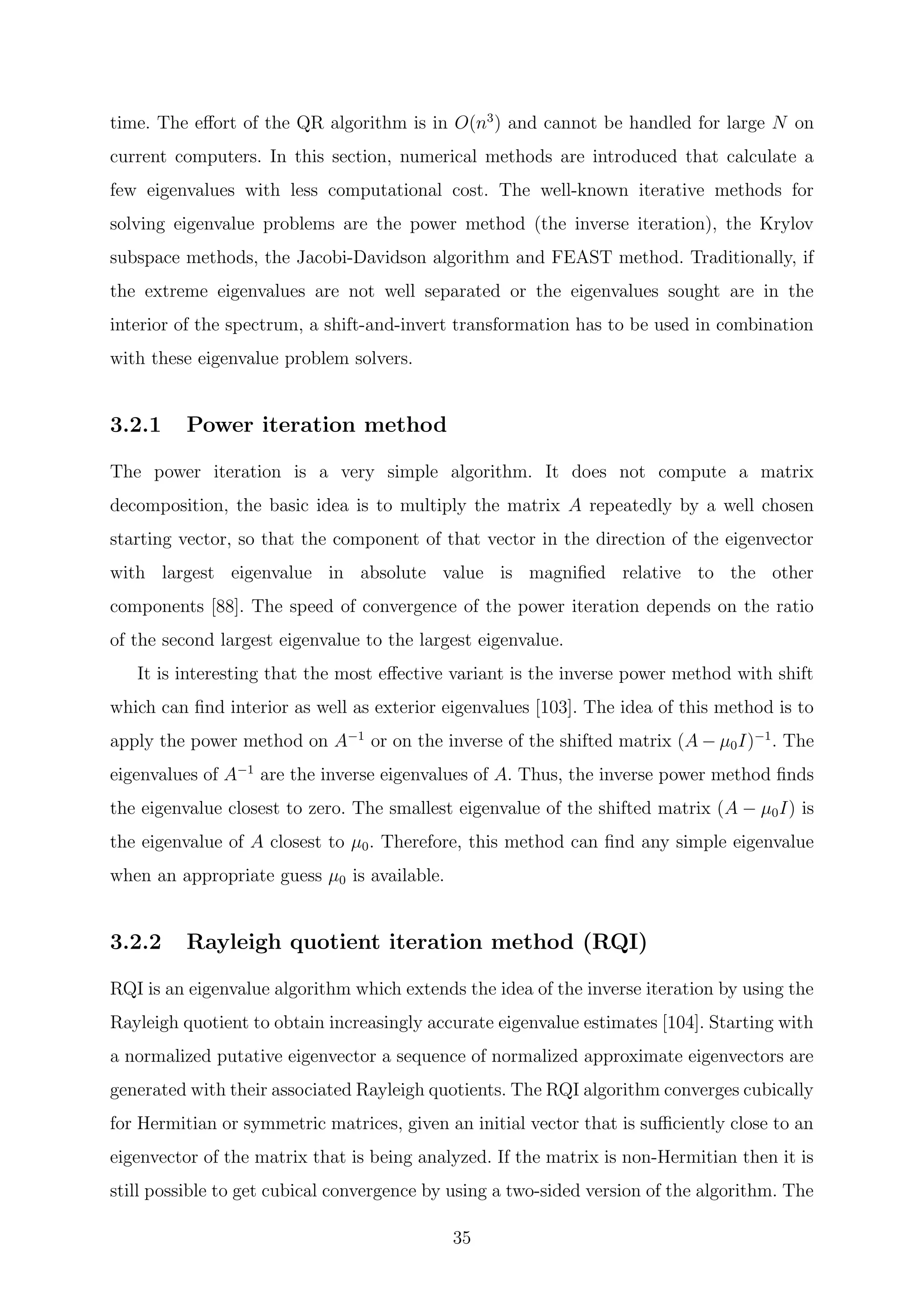 time. The eﬀort of the QR algorithm is in O(n3
) and cannot be handled for large N on
current computers. In this section, numerical methods are introduced that calculate a
few eigenvalues with less computational cost. The well-known iterative methods for
solving eigenvalue problems are the power method (the inverse iteration), the Krylov
subspace methods, the Jacobi-Davidson algorithm and FEAST method. Traditionally, if
the extreme eigenvalues are not well separated or the eigenvalues sought are in the
interior of the spectrum, a shift-and-invert transformation has to be used in combination
with these eigenvalue problem solvers.
3.2.1 Power iteration method
The power iteration is a very simple algorithm. It does not compute a matrix
decomposition, the basic idea is to multiply the matrix A repeatedly by a well chosen
starting vector, so that the component of that vector in the direction of the eigenvector
with largest eigenvalue in absolute value is magniﬁed relative to the other
components [88]. The speed of convergence of the power iteration depends on the ratio
of the second largest eigenvalue to the largest eigenvalue.
It is interesting that the most eﬀective variant is the inverse power method with shift
which can ﬁnd interior as well as exterior eigenvalues [103]. The idea of this method is to
apply the power method on A−1
or on the inverse of the shifted matrix (A − µ0I)−1
. The
eigenvalues of A−1
are the inverse eigenvalues of A. Thus, the inverse power method ﬁnds
the eigenvalue closest to zero. The smallest eigenvalue of the shifted matrix (A − µ0I) is
the eigenvalue of A closest to µ0. Therefore, this method can ﬁnd any simple eigenvalue
when an appropriate guess µ0 is available.
3.2.2 Rayleigh quotient iteration method (RQI)
RQI is an eigenvalue algorithm which extends the idea of the inverse iteration by using the
Rayleigh quotient to obtain increasingly accurate eigenvalue estimates [104]. Starting with
a normalized putative eigenvector a sequence of normalized approximate eigenvectors are
generated with their associated Rayleigh quotients. The RQI algorithm converges cubically
for Hermitian or symmetric matrices, given an initial vector that is suﬃciently close to an
eigenvector of the matrix that is being analyzed. If the matrix is non-Hermitian then it is
still possible to get cubical convergence by using a two-sided version of the algorithm. The
35
 