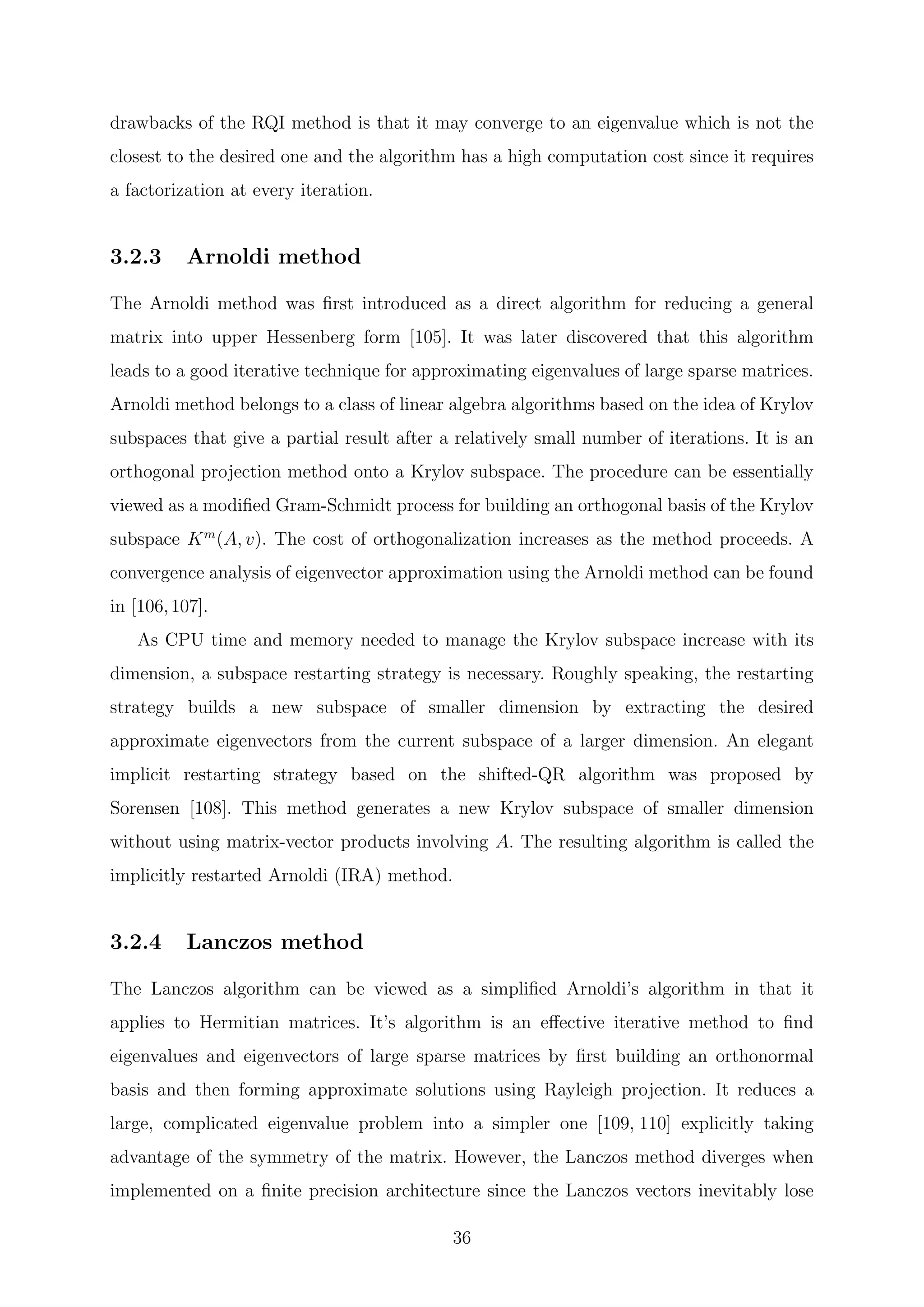 drawbacks of the RQI method is that it may converge to an eigenvalue which is not the
closest to the desired one and the algorithm has a high computation cost since it requires
a factorization at every iteration.
3.2.3 Arnoldi method
The Arnoldi method was ﬁrst introduced as a direct algorithm for reducing a general
matrix into upper Hessenberg form [105]. It was later discovered that this algorithm
leads to a good iterative technique for approximating eigenvalues of large sparse matrices.
Arnoldi method belongs to a class of linear algebra algorithms based on the idea of Krylov
subspaces that give a partial result after a relatively small number of iterations. It is an
orthogonal projection method onto a Krylov subspace. The procedure can be essentially
viewed as a modiﬁed Gram-Schmidt process for building an orthogonal basis of the Krylov
subspace Km
(A, v). The cost of orthogonalization increases as the method proceeds. A
convergence analysis of eigenvector approximation using the Arnoldi method can be found
in [106,107].
As CPU time and memory needed to manage the Krylov subspace increase with its
dimension, a subspace restarting strategy is necessary. Roughly speaking, the restarting
strategy builds a new subspace of smaller dimension by extracting the desired
approximate eigenvectors from the current subspace of a larger dimension. An elegant
implicit restarting strategy based on the shifted-QR algorithm was proposed by
Sorensen [108]. This method generates a new Krylov subspace of smaller dimension
without using matrix-vector products involving A. The resulting algorithm is called the
implicitly restarted Arnoldi (IRA) method.
3.2.4 Lanczos method
The Lanczos algorithm can be viewed as a simpliﬁed Arnoldi’s algorithm in that it
applies to Hermitian matrices. It’s algorithm is an eﬀective iterative method to ﬁnd
eigenvalues and eigenvectors of large sparse matrices by ﬁrst building an orthonormal
basis and then forming approximate solutions using Rayleigh projection. It reduces a
large, complicated eigenvalue problem into a simpler one [109, 110] explicitly taking
advantage of the symmetry of the matrix. However, the Lanczos method diverges when
implemented on a ﬁnite precision architecture since the Lanczos vectors inevitably lose
36
 