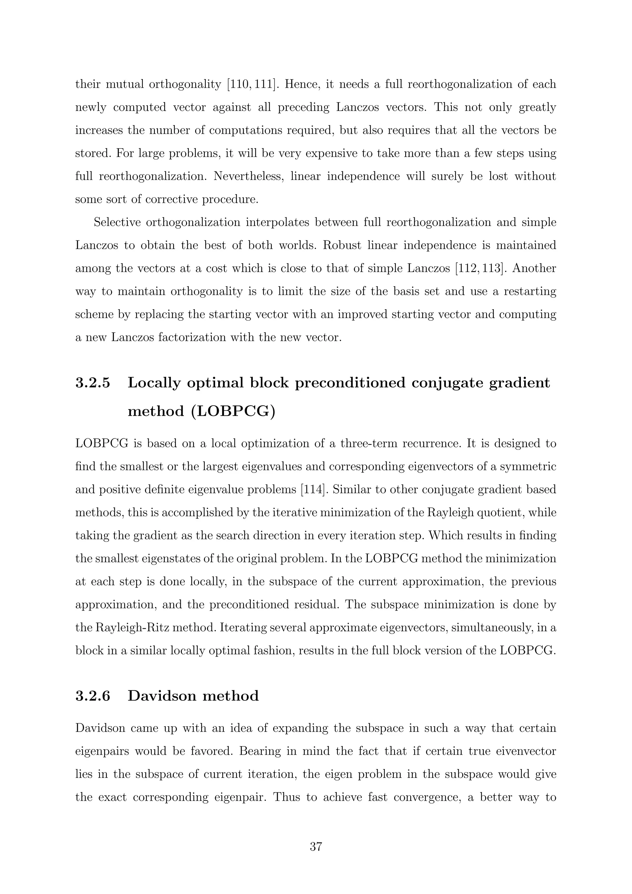 their mutual orthogonality [110, 111]. Hence, it needs a full reorthogonalization of each
newly computed vector against all preceding Lanczos vectors. This not only greatly
increases the number of computations required, but also requires that all the vectors be
stored. For large problems, it will be very expensive to take more than a few steps using
full reorthogonalization. Nevertheless, linear independence will surely be lost without
some sort of corrective procedure.
Selective orthogonalization interpolates between full reorthogonalization and simple
Lanczos to obtain the best of both worlds. Robust linear independence is maintained
among the vectors at a cost which is close to that of simple Lanczos [112,113]. Another
way to maintain orthogonality is to limit the size of the basis set and use a restarting
scheme by replacing the starting vector with an improved starting vector and computing
a new Lanczos factorization with the new vector.
3.2.5 Locally optimal block preconditioned conjugate gradient
method (LOBPCG)
LOBPCG is based on a local optimization of a three-term recurrence. It is designed to
ﬁnd the smallest or the largest eigenvalues and corresponding eigenvectors of a symmetric
and positive deﬁnite eigenvalue problems [114]. Similar to other conjugate gradient based
methods, this is accomplished by the iterative minimization of the Rayleigh quotient, while
taking the gradient as the search direction in every iteration step. Which results in ﬁnding
the smallest eigenstates of the original problem. In the LOBPCG method the minimization
at each step is done locally, in the subspace of the current approximation, the previous
approximation, and the preconditioned residual. The subspace minimization is done by
the Rayleigh-Ritz method. Iterating several approximate eigenvectors, simultaneously, in a
block in a similar locally optimal fashion, results in the full block version of the LOBPCG.
3.2.6 Davidson method
Davidson came up with an idea of expanding the subspace in such a way that certain
eigenpairs would be favored. Bearing in mind the fact that if certain true eivenvector
lies in the subspace of current iteration, the eigen problem in the subspace would give
the exact corresponding eigenpair. Thus to achieve fast convergence, a better way to
37
 