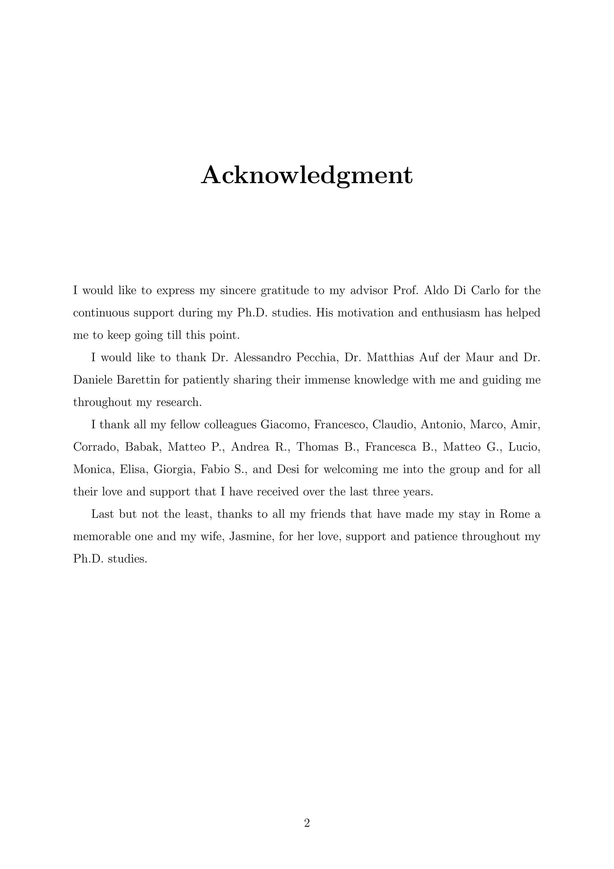 Acknowledgment
I would like to express my sincere gratitude to my advisor Prof. Aldo Di Carlo for the
continuous support during my Ph.D. studies. His motivation and enthusiasm has helped
me to keep going till this point.
I would like to thank Dr. Alessandro Pecchia, Dr. Matthias Auf der Maur and Dr.
Daniele Barettin for patiently sharing their immense knowledge with me and guiding me
throughout my research.
I thank all my fellow colleagues Giacomo, Francesco, Claudio, Antonio, Marco, Amir,
Corrado, Babak, Matteo P., Andrea R., Thomas B., Francesca B., Matteo G., Lucio,
Monica, Elisa, Giorgia, Fabio S., and Desi for welcoming me into the group and for all
their love and support that I have received over the last three years.
Last but not the least, thanks to all my friends that have made my stay in Rome a
memorable one and my wife, Jasmine, for her love, support and patience throughout my
Ph.D. studies.
2
 