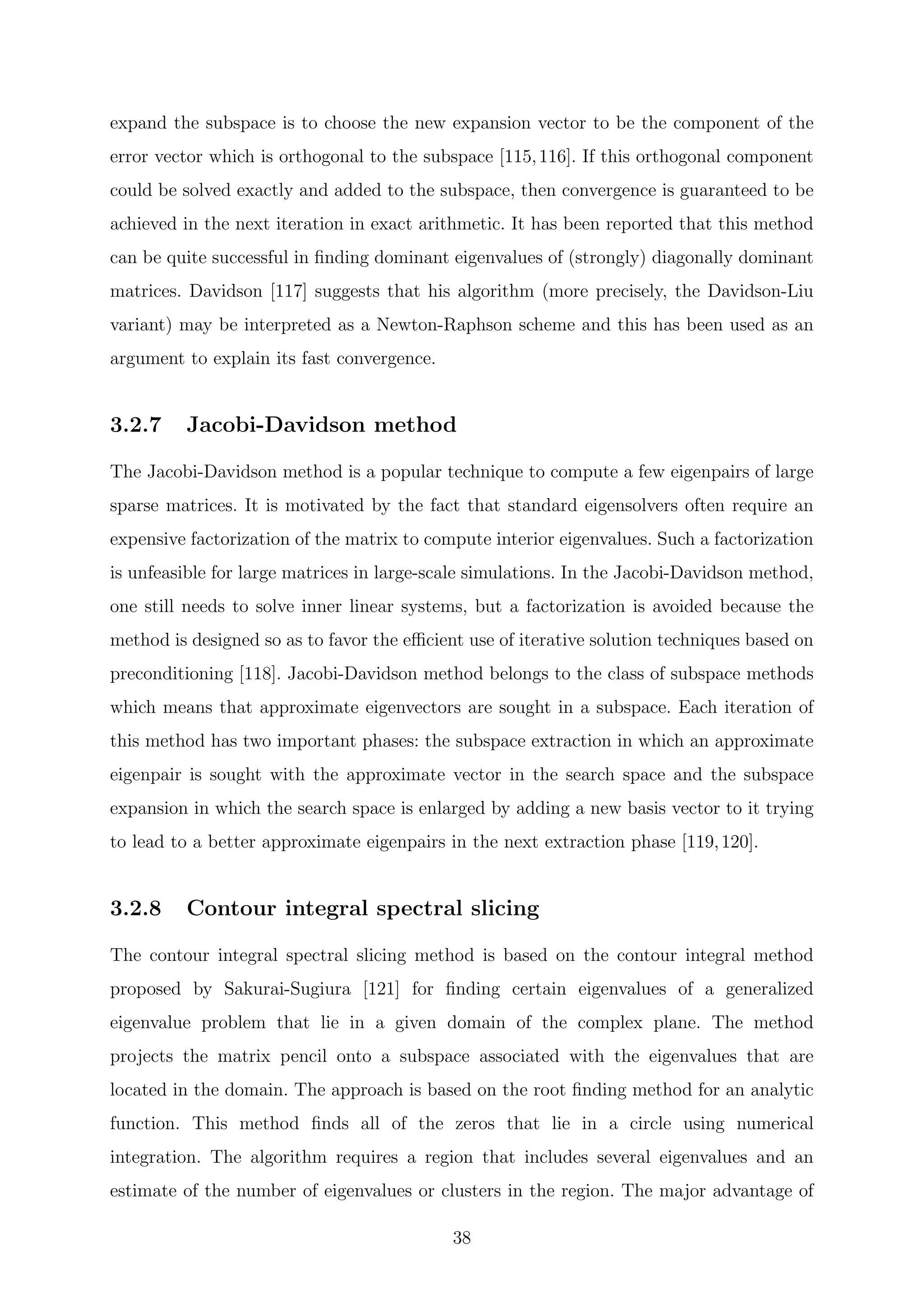 expand the subspace is to choose the new expansion vector to be the component of the
error vector which is orthogonal to the subspace [115,116]. If this orthogonal component
could be solved exactly and added to the subspace, then convergence is guaranteed to be
achieved in the next iteration in exact arithmetic. It has been reported that this method
can be quite successful in ﬁnding dominant eigenvalues of (strongly) diagonally dominant
matrices. Davidson [117] suggests that his algorithm (more precisely, the Davidson-Liu
variant) may be interpreted as a Newton-Raphson scheme and this has been used as an
argument to explain its fast convergence.
3.2.7 Jacobi-Davidson method
The Jacobi-Davidson method is a popular technique to compute a few eigenpairs of large
sparse matrices. It is motivated by the fact that standard eigensolvers often require an
expensive factorization of the matrix to compute interior eigenvalues. Such a factorization
is unfeasible for large matrices in large-scale simulations. In the Jacobi-Davidson method,
one still needs to solve inner linear systems, but a factorization is avoided because the
method is designed so as to favor the eﬃcient use of iterative solution techniques based on
preconditioning [118]. Jacobi-Davidson method belongs to the class of subspace methods
which means that approximate eigenvectors are sought in a subspace. Each iteration of
this method has two important phases: the subspace extraction in which an approximate
eigenpair is sought with the approximate vector in the search space and the subspace
expansion in which the search space is enlarged by adding a new basis vector to it trying
to lead to a better approximate eigenpairs in the next extraction phase [119,120].
3.2.8 Contour integral spectral slicing
The contour integral spectral slicing method is based on the contour integral method
proposed by Sakurai-Sugiura [121] for ﬁnding certain eigenvalues of a generalized
eigenvalue problem that lie in a given domain of the complex plane. The method
projects the matrix pencil onto a subspace associated with the eigenvalues that are
located in the domain. The approach is based on the root ﬁnding method for an analytic
function. This method ﬁnds all of the zeros that lie in a circle using numerical
integration. The algorithm requires a region that includes several eigenvalues and an
estimate of the number of eigenvalues or clusters in the region. The major advantage of
38
 