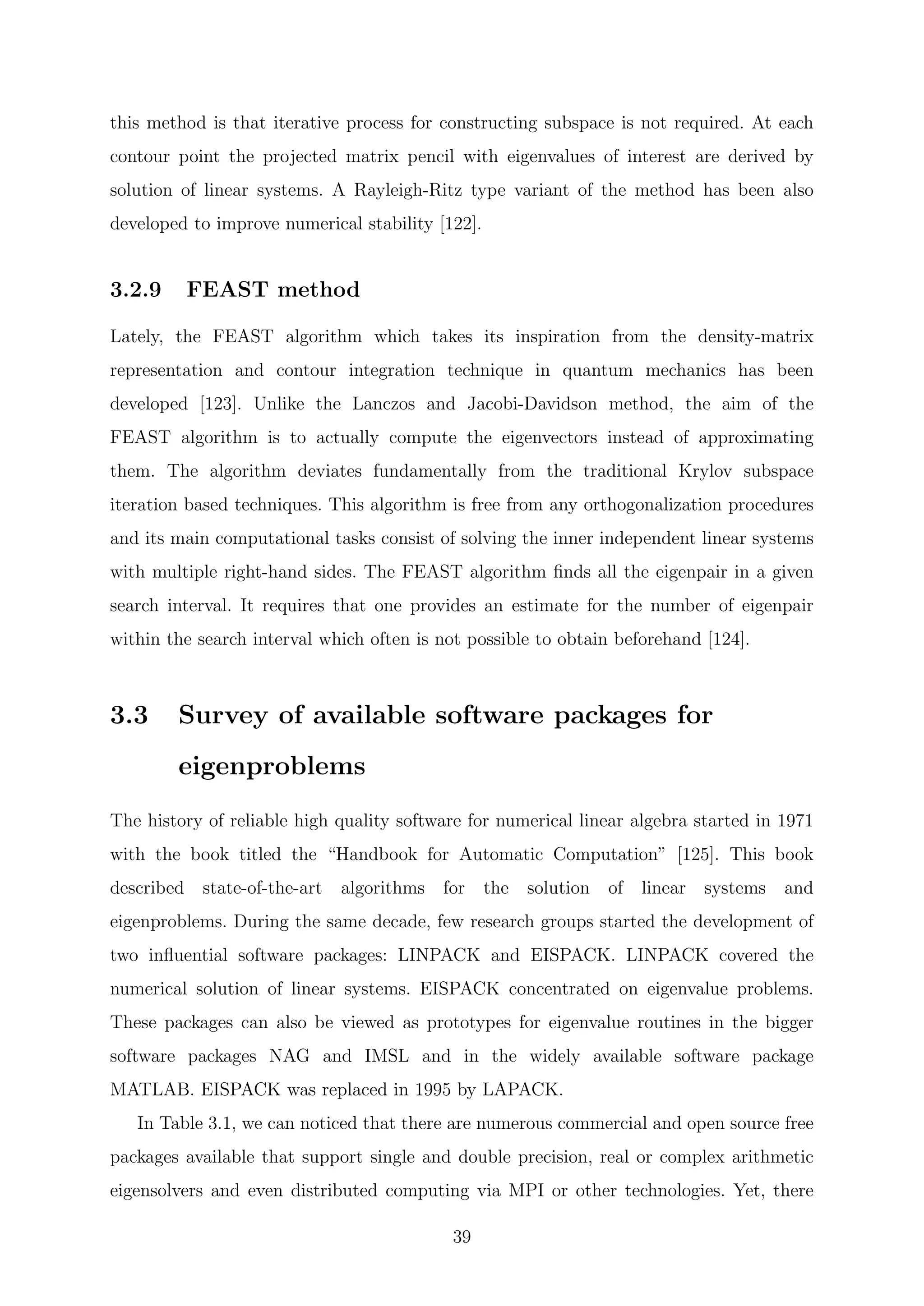 this method is that iterative process for constructing subspace is not required. At each
contour point the projected matrix pencil with eigenvalues of interest are derived by
solution of linear systems. A Rayleigh-Ritz type variant of the method has been also
developed to improve numerical stability [122].
3.2.9 FEAST method
Lately, the FEAST algorithm which takes its inspiration from the density-matrix
representation and contour integration technique in quantum mechanics has been
developed [123]. Unlike the Lanczos and Jacobi-Davidson method, the aim of the
FEAST algorithm is to actually compute the eigenvectors instead of approximating
them. The algorithm deviates fundamentally from the traditional Krylov subspace
iteration based techniques. This algorithm is free from any orthogonalization procedures
and its main computational tasks consist of solving the inner independent linear systems
with multiple right-hand sides. The FEAST algorithm ﬁnds all the eigenpair in a given
search interval. It requires that one provides an estimate for the number of eigenpair
within the search interval which often is not possible to obtain beforehand [124].
3.3 Survey of available software packages for
eigenproblems
The history of reliable high quality software for numerical linear algebra started in 1971
with the book titled the “Handbook for Automatic Computation” [125]. This book
described state-of-the-art algorithms for the solution of linear systems and
eigenproblems. During the same decade, few research groups started the development of
two inﬂuential software packages: LINPACK and EISPACK. LINPACK covered the
numerical solution of linear systems. EISPACK concentrated on eigenvalue problems.
These packages can also be viewed as prototypes for eigenvalue routines in the bigger
software packages NAG and IMSL and in the widely available software package
MATLAB. EISPACK was replaced in 1995 by LAPACK.
In Table 3.1, we can noticed that there are numerous commercial and open source free
packages available that support single and double precision, real or complex arithmetic
eigensolvers and even distributed computing via MPI or other technologies. Yet, there
39
 
