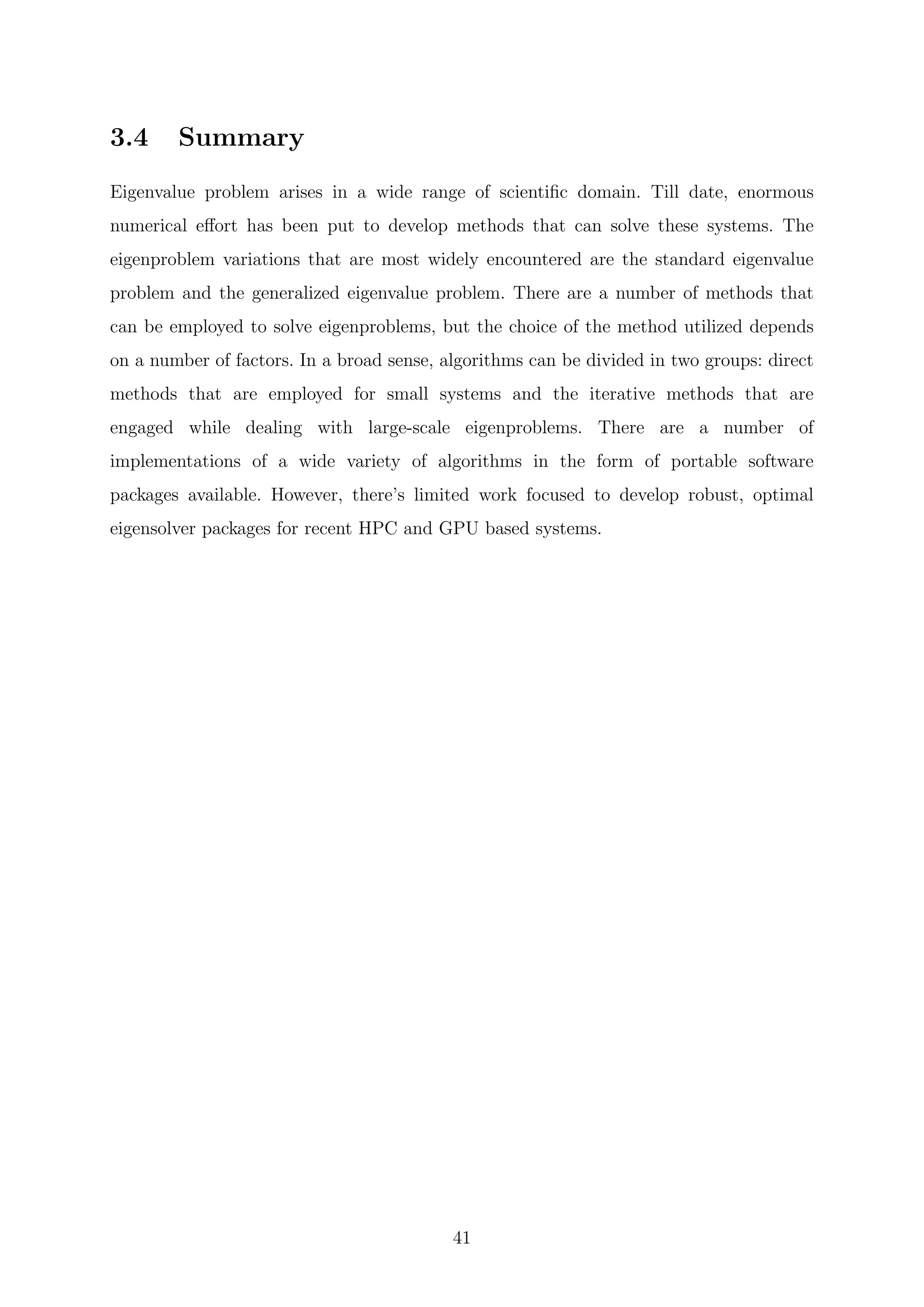 3.4 Summary
Eigenvalue problem arises in a wide range of scientiﬁc domain. Till date, enormous
numerical eﬀort has been put to develop methods that can solve these systems. The
eigenproblem variations that are most widely encountered are the standard eigenvalue
problem and the generalized eigenvalue problem. There are a number of methods that
can be employed to solve eigenproblems, but the choice of the method utilized depends
on a number of factors. In a broad sense, algorithms can be divided in two groups: direct
methods that are employed for small systems and the iterative methods that are
engaged while dealing with large-scale eigenproblems. There are a number of
implementations of a wide variety of algorithms in the form of portable software
packages available. However, there’s limited work focused to develop robust, optimal
eigensolver packages for recent HPC and GPU based systems.
41
 