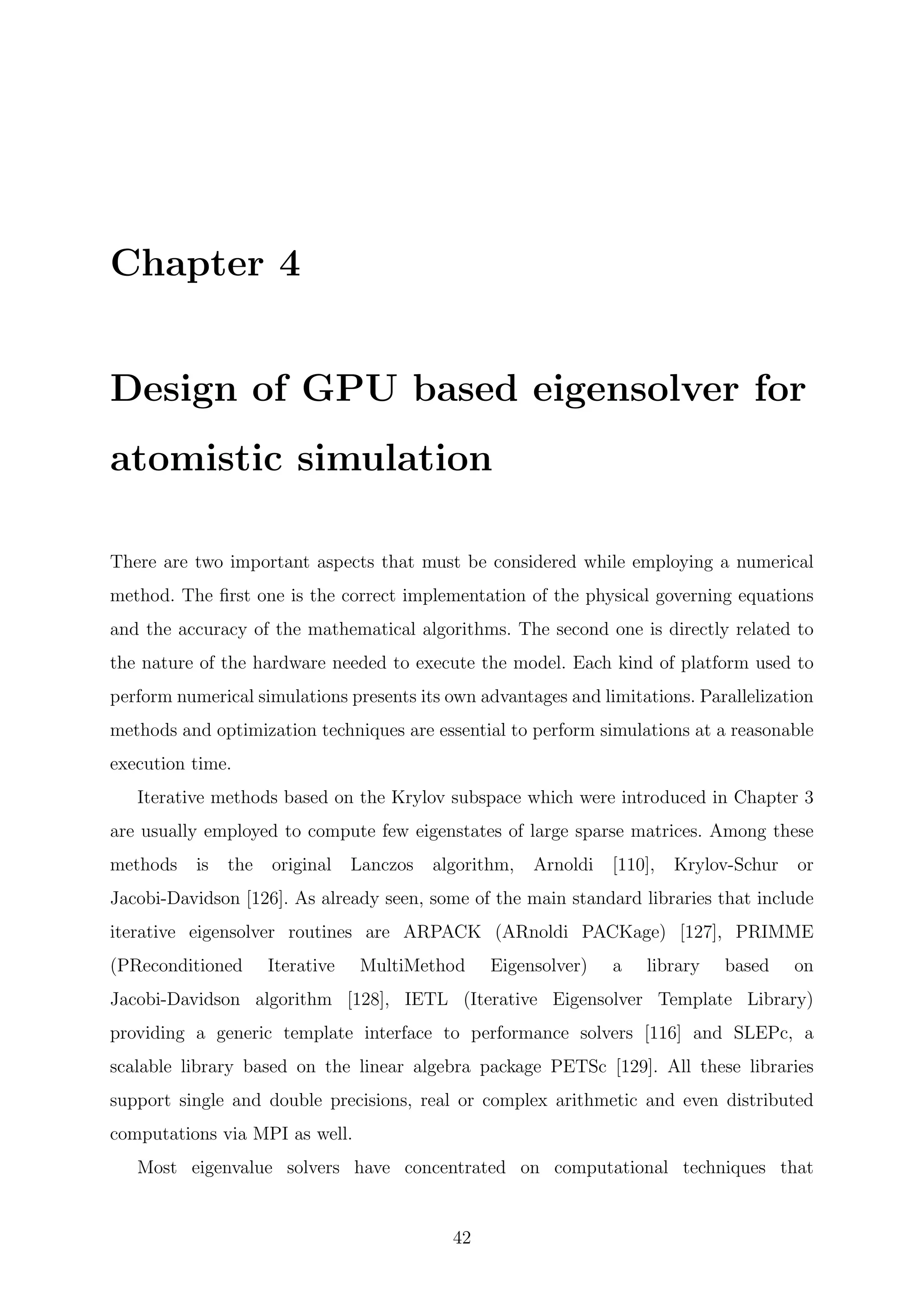 Chapter 4
Design of GPU based eigensolver for
atomistic simulation
There are two important aspects that must be considered while employing a numerical
method. The ﬁrst one is the correct implementation of the physical governing equations
and the accuracy of the mathematical algorithms. The second one is directly related to
the nature of the hardware needed to execute the model. Each kind of platform used to
perform numerical simulations presents its own advantages and limitations. Parallelization
methods and optimization techniques are essential to perform simulations at a reasonable
execution time.
Iterative methods based on the Krylov subspace which were introduced in Chapter 3
are usually employed to compute few eigenstates of large sparse matrices. Among these
methods is the original Lanczos algorithm, Arnoldi [110], Krylov-Schur or
Jacobi-Davidson [126]. As already seen, some of the main standard libraries that include
iterative eigensolver routines are ARPACK (ARnoldi PACKage) [127], PRIMME
(PReconditioned Iterative MultiMethod Eigensolver) a library based on
Jacobi-Davidson algorithm [128], IETL (Iterative Eigensolver Template Library)
providing a generic template interface to performance solvers [116] and SLEPc, a
scalable library based on the linear algebra package PETSc [129]. All these libraries
support single and double precisions, real or complex arithmetic and even distributed
computations via MPI as well.
Most eigenvalue solvers have concentrated on computational techniques that
42
 