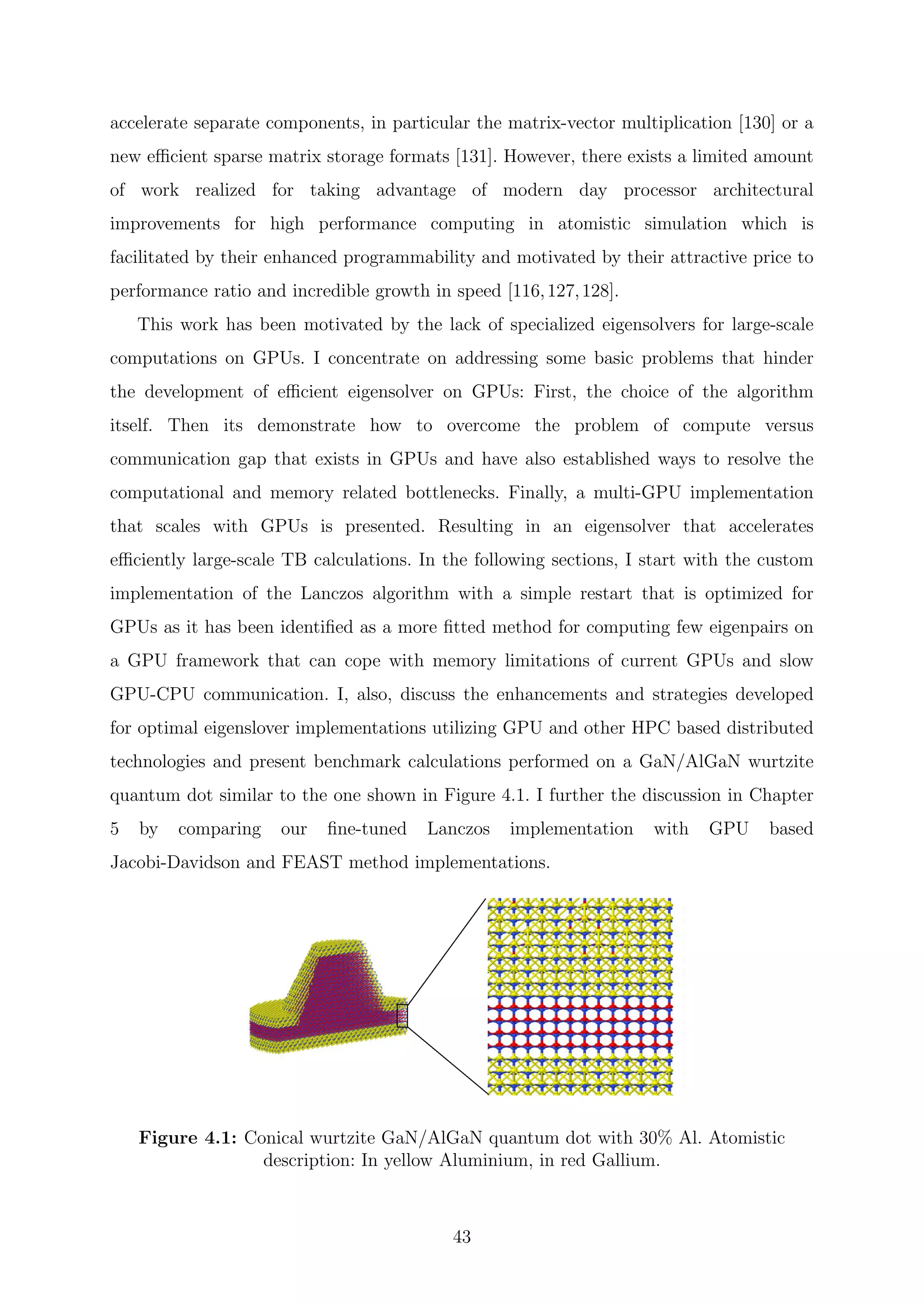 accelerate separate components, in particular the matrix-vector multiplication [130] or a
new eﬃcient sparse matrix storage formats [131]. However, there exists a limited amount
of work realized for taking advantage of modern day processor architectural
improvements for high performance computing in atomistic simulation which is
facilitated by their enhanced programmability and motivated by their attractive price to
performance ratio and incredible growth in speed [116,127,128].
This work has been motivated by the lack of specialized eigensolvers for large-scale
computations on GPUs. I concentrate on addressing some basic problems that hinder
the development of eﬃcient eigensolver on GPUs: First, the choice of the algorithm
itself. Then its demonstrate how to overcome the problem of compute versus
communication gap that exists in GPUs and have also established ways to resolve the
computational and memory related bottlenecks. Finally, a multi-GPU implementation
that scales with GPUs is presented. Resulting in an eigensolver that accelerates
eﬃciently large-scale TB calculations. In the following sections, I start with the custom
implementation of the Lanczos algorithm with a simple restart that is optimized for
GPUs as it has been identiﬁed as a more ﬁtted method for computing few eigenpairs on
a GPU framework that can cope with memory limitations of current GPUs and slow
GPU-CPU communication. I, also, discuss the enhancements and strategies developed
for optimal eigenslover implementations utilizing GPU and other HPC based distributed
technologies and present benchmark calculations performed on a GaN/AlGaN wurtzite
quantum dot similar to the one shown in Figure 4.1. I further the discussion in Chapter
5 by comparing our ﬁne-tuned Lanczos implementation with GPU based
Jacobi-Davidson and FEAST method implementations.
Figure 4.1: Conical wurtzite GaN/AlGaN quantum dot with 30% Al. Atomistic
description: In yellow Aluminium, in red Gallium.
43
 