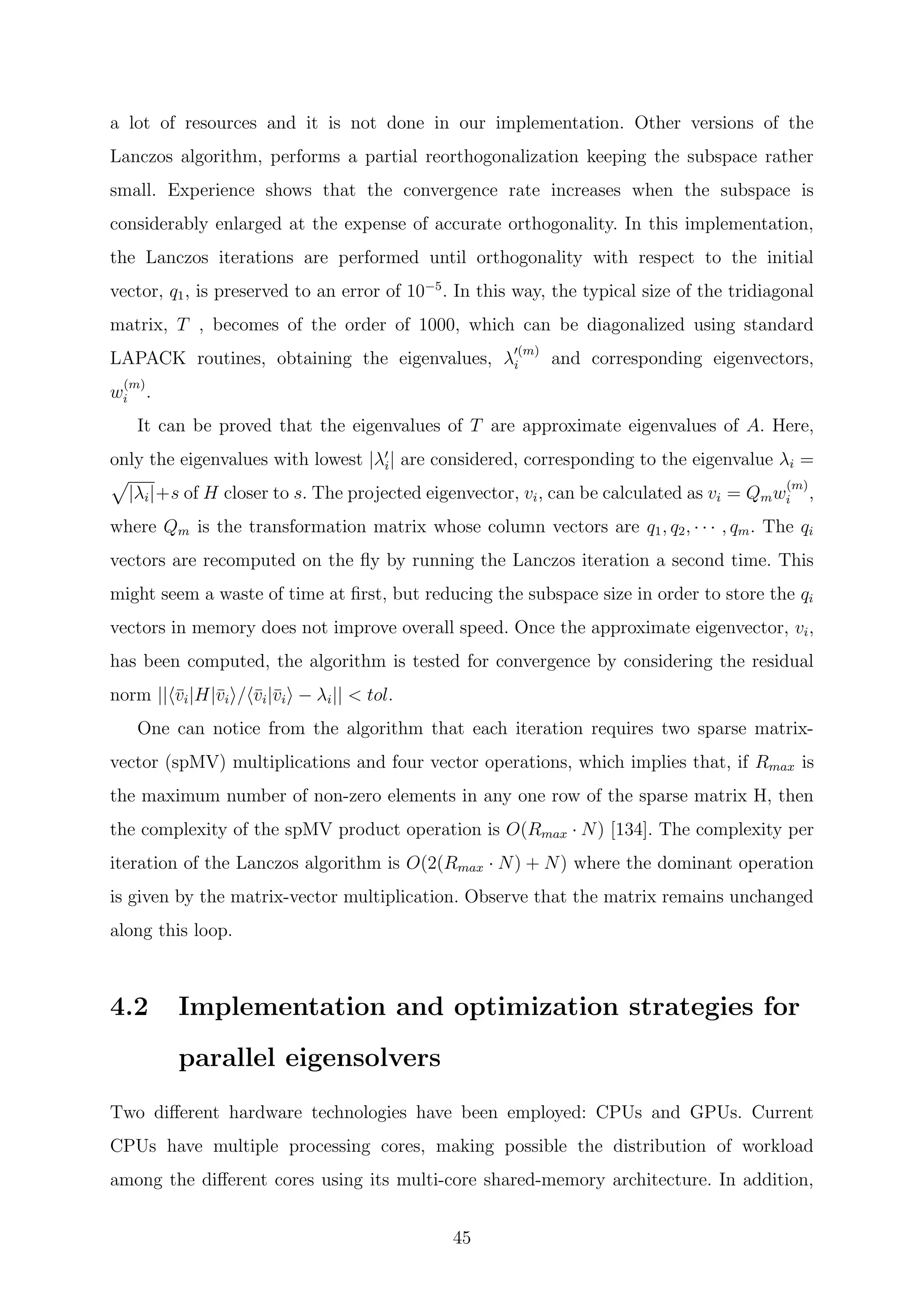 a lot of resources and it is not done in our implementation. Other versions of the
Lanczos algorithm, performs a partial reorthogonalization keeping the subspace rather
small. Experience shows that the convergence rate increases when the subspace is
considerably enlarged at the expense of accurate orthogonality. In this implementation,
the Lanczos iterations are performed until orthogonality with respect to the initial
vector, q1, is preserved to an error of 10−5
. In this way, the typical size of the tridiagonal
matrix, T , becomes of the order of 1000, which can be diagonalized using standard
LAPACK routines, obtaining the eigenvalues, λ
(m)
i and corresponding eigenvectors,
w
(m)
i .
It can be proved that the eigenvalues of T are approximate eigenvalues of A. Here,
only the eigenvalues with lowest |λi| are considered, corresponding to the eigenvalue λi =
|λi|+s of H closer to s. The projected eigenvector, vi, can be calculated as vi = Qmw
(m)
i ,
where Qm is the transformation matrix whose column vectors are q1, q2, · · · , qm. The qi
vectors are recomputed on the ﬂy by running the Lanczos iteration a second time. This
might seem a waste of time at ﬁrst, but reducing the subspace size in order to store the qi
vectors in memory does not improve overall speed. Once the approximate eigenvector, vi,
has been computed, the algorithm is tested for convergence by considering the residual
norm || ¯vi|H|¯vi / ¯vi|¯vi − λi|| < tol.
One can notice from the algorithm that each iteration requires two sparse matrix-
vector (spMV) multiplications and four vector operations, which implies that, if Rmax is
the maximum number of non-zero elements in any one row of the sparse matrix H, then
the complexity of the spMV product operation is O(Rmax · N) [134]. The complexity per
iteration of the Lanczos algorithm is O(2(Rmax · N) + N) where the dominant operation
is given by the matrix-vector multiplication. Observe that the matrix remains unchanged
along this loop.
4.2 Implementation and optimization strategies for
parallel eigensolvers
Two diﬀerent hardware technologies have been employed: CPUs and GPUs. Current
CPUs have multiple processing cores, making possible the distribution of workload
among the diﬀerent cores using its multi-core shared-memory architecture. In addition,
45
 