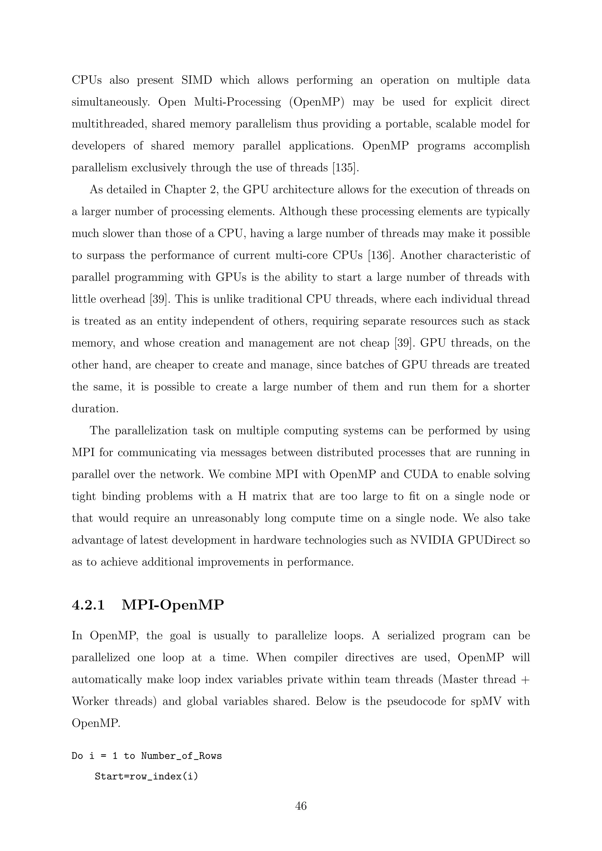 CPUs also present SIMD which allows performing an operation on multiple data
simultaneously. Open Multi-Processing (OpenMP) may be used for explicit direct
multithreaded, shared memory parallelism thus providing a portable, scalable model for
developers of shared memory parallel applications. OpenMP programs accomplish
parallelism exclusively through the use of threads [135].
As detailed in Chapter 2, the GPU architecture allows for the execution of threads on
a larger number of processing elements. Although these processing elements are typically
much slower than those of a CPU, having a large number of threads may make it possible
to surpass the performance of current multi-core CPUs [136]. Another characteristic of
parallel programming with GPUs is the ability to start a large number of threads with
little overhead [39]. This is unlike traditional CPU threads, where each individual thread
is treated as an entity independent of others, requiring separate resources such as stack
memory, and whose creation and management are not cheap [39]. GPU threads, on the
other hand, are cheaper to create and manage, since batches of GPU threads are treated
the same, it is possible to create a large number of them and run them for a shorter
duration.
The parallelization task on multiple computing systems can be performed by using
MPI for communicating via messages between distributed processes that are running in
parallel over the network. We combine MPI with OpenMP and CUDA to enable solving
tight binding problems with a H matrix that are too large to ﬁt on a single node or
that would require an unreasonably long compute time on a single node. We also take
advantage of latest development in hardware technologies such as NVIDIA GPUDirect so
as to achieve additional improvements in performance.
4.2.1 MPI-OpenMP
In OpenMP, the goal is usually to parallelize loops. A serialized program can be
parallelized one loop at a time. When compiler directives are used, OpenMP will
automatically make loop index variables private within team threads (Master thread +
Worker threads) and global variables shared. Below is the pseudocode for spMV with
OpenMP.
Do i = 1 to Number_of_Rows
Start=row_index(i)
46
 