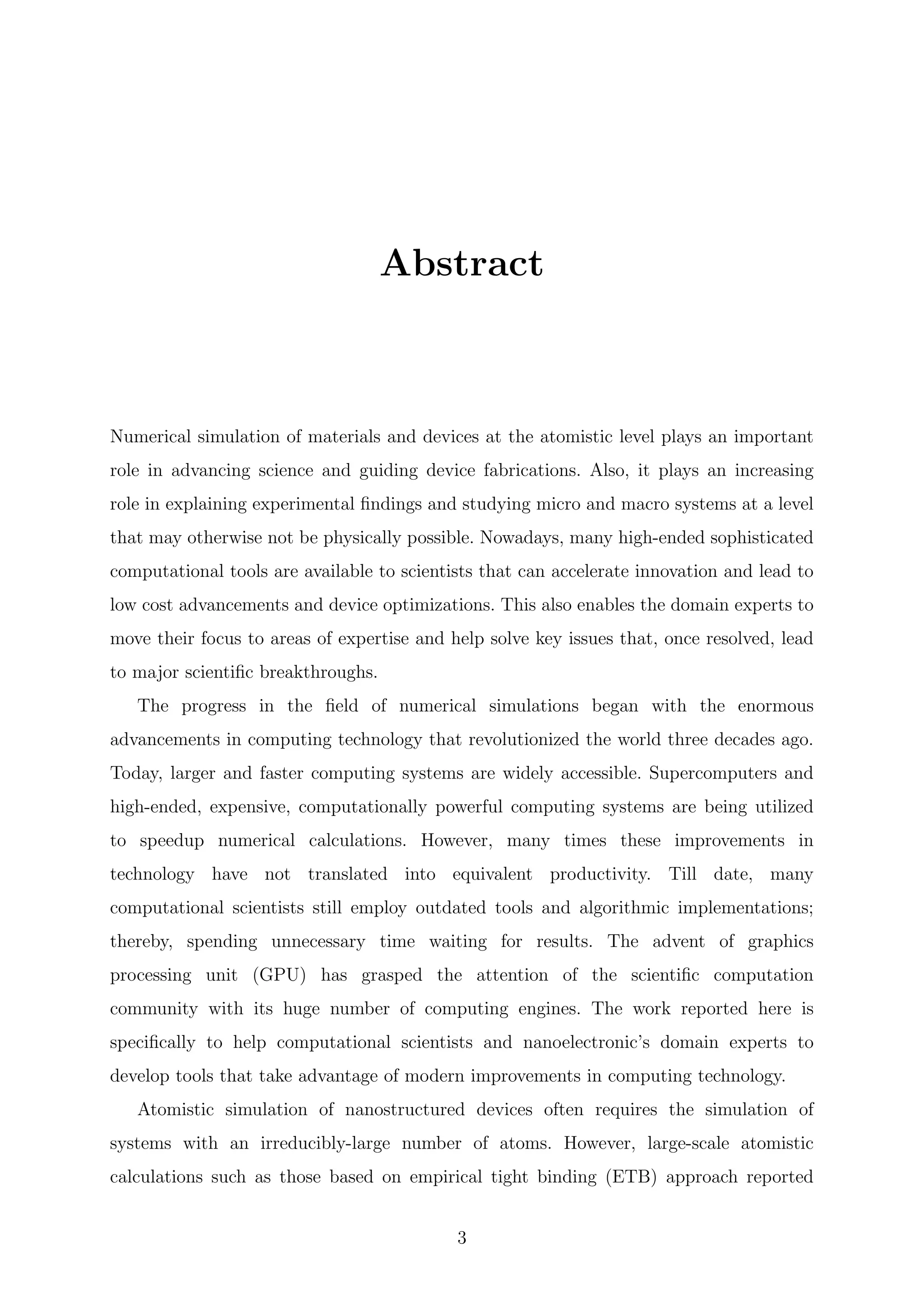 Abstract
Numerical simulation of materials and devices at the atomistic level plays an important
role in advancing science and guiding device fabrications. Also, it plays an increasing
role in explaining experimental ﬁndings and studying micro and macro systems at a level
that may otherwise not be physically possible. Nowadays, many high-ended sophisticated
computational tools are available to scientists that can accelerate innovation and lead to
low cost advancements and device optimizations. This also enables the domain experts to
move their focus to areas of expertise and help solve key issues that, once resolved, lead
to major scientiﬁc breakthroughs.
The progress in the ﬁeld of numerical simulations began with the enormous
advancements in computing technology that revolutionized the world three decades ago.
Today, larger and faster computing systems are widely accessible. Supercomputers and
high-ended, expensive, computationally powerful computing systems are being utilized
to speedup numerical calculations. However, many times these improvements in
technology have not translated into equivalent productivity. Till date, many
computational scientists still employ outdated tools and algorithmic implementations;
thereby, spending unnecessary time waiting for results. The advent of graphics
processing unit (GPU) has grasped the attention of the scientiﬁc computation
community with its huge number of computing engines. The work reported here is
speciﬁcally to help computational scientists and nanoelectronic’s domain experts to
develop tools that take advantage of modern improvements in computing technology.
Atomistic simulation of nanostructured devices often requires the simulation of
systems with an irreducibly-large number of atoms. However, large-scale atomistic
calculations such as those based on empirical tight binding (ETB) approach reported
3
 