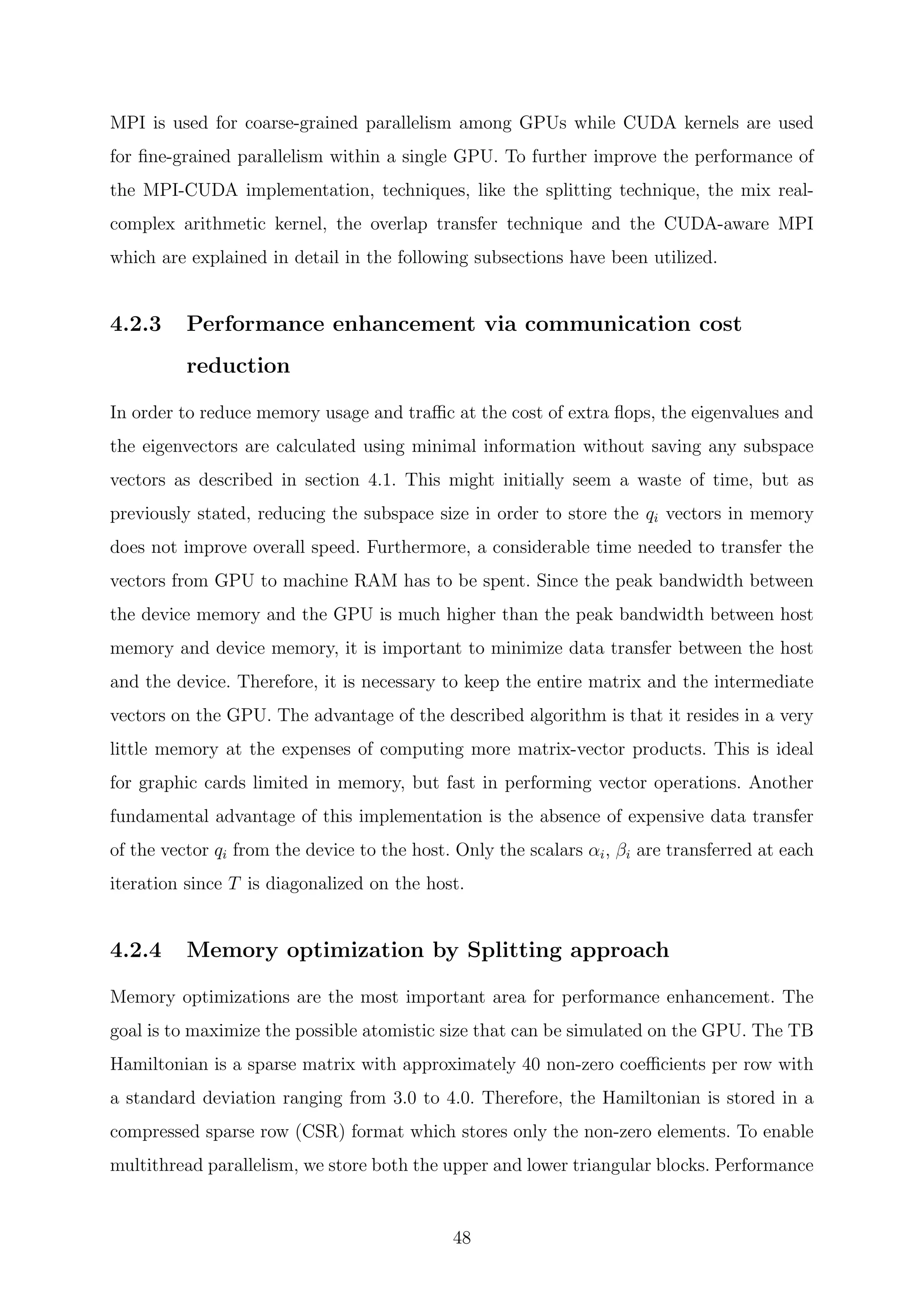 MPI is used for coarse-grained parallelism among GPUs while CUDA kernels are used
for ﬁne-grained parallelism within a single GPU. To further improve the performance of
the MPI-CUDA implementation, techniques, like the splitting technique, the mix real-
complex arithmetic kernel, the overlap transfer technique and the CUDA-aware MPI
which are explained in detail in the following subsections have been utilized.
4.2.3 Performance enhancement via communication cost
reduction
In order to reduce memory usage and traﬃc at the cost of extra ﬂops, the eigenvalues and
the eigenvectors are calculated using minimal information without saving any subspace
vectors as described in section 4.1. This might initially seem a waste of time, but as
previously stated, reducing the subspace size in order to store the qi vectors in memory
does not improve overall speed. Furthermore, a considerable time needed to transfer the
vectors from GPU to machine RAM has to be spent. Since the peak bandwidth between
the device memory and the GPU is much higher than the peak bandwidth between host
memory and device memory, it is important to minimize data transfer between the host
and the device. Therefore, it is necessary to keep the entire matrix and the intermediate
vectors on the GPU. The advantage of the described algorithm is that it resides in a very
little memory at the expenses of computing more matrix-vector products. This is ideal
for graphic cards limited in memory, but fast in performing vector operations. Another
fundamental advantage of this implementation is the absence of expensive data transfer
of the vector qi from the device to the host. Only the scalars αi, βi are transferred at each
iteration since T is diagonalized on the host.
4.2.4 Memory optimization by Splitting approach
Memory optimizations are the most important area for performance enhancement. The
goal is to maximize the possible atomistic size that can be simulated on the GPU. The TB
Hamiltonian is a sparse matrix with approximately 40 non-zero coeﬃcients per row with
a standard deviation ranging from 3.0 to 4.0. Therefore, the Hamiltonian is stored in a
compressed sparse row (CSR) format which stores only the non-zero elements. To enable
multithread parallelism, we store both the upper and lower triangular blocks. Performance
48
 