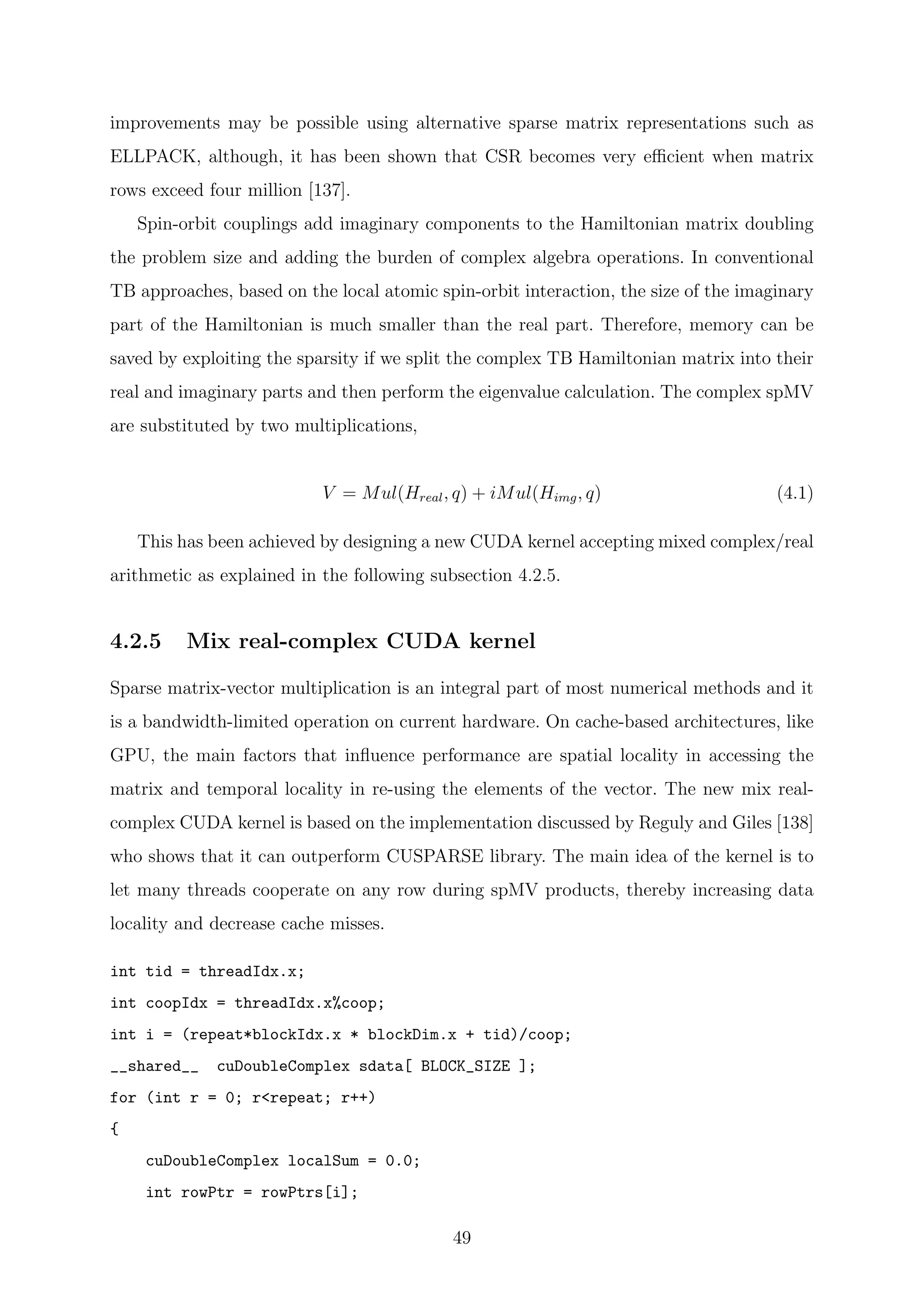 improvements may be possible using alternative sparse matrix representations such as
ELLPACK, although, it has been shown that CSR becomes very eﬃcient when matrix
rows exceed four million [137].
Spin-orbit couplings add imaginary components to the Hamiltonian matrix doubling
the problem size and adding the burden of complex algebra operations. In conventional
TB approaches, based on the local atomic spin-orbit interaction, the size of the imaginary
part of the Hamiltonian is much smaller than the real part. Therefore, memory can be
saved by exploiting the sparsity if we split the complex TB Hamiltonian matrix into their
real and imaginary parts and then perform the eigenvalue calculation. The complex spMV
are substituted by two multiplications,
V = Mul(Hreal, q) + iMul(Himg, q) (4.1)
This has been achieved by designing a new CUDA kernel accepting mixed complex/real
arithmetic as explained in the following subsection 4.2.5.
4.2.5 Mix real-complex CUDA kernel
Sparse matrix-vector multiplication is an integral part of most numerical methods and it
is a bandwidth-limited operation on current hardware. On cache-based architectures, like
GPU, the main factors that inﬂuence performance are spatial locality in accessing the
matrix and temporal locality in re-using the elements of the vector. The new mix real-
complex CUDA kernel is based on the implementation discussed by Reguly and Giles [138]
who shows that it can outperform CUSPARSE library. The main idea of the kernel is to
let many threads cooperate on any row during spMV products, thereby increasing data
locality and decrease cache misses.
int tid = threadIdx.x;
int coopIdx = threadIdx.x%coop;
int i = (repeat*blockIdx.x * blockDim.x + tid)/coop;
__shared__ cuDoubleComplex sdata[ BLOCK_SIZE ];
for (int r = 0; r<repeat; r++)
{
cuDoubleComplex localSum = 0.0;
int rowPtr = rowPtrs[i];
49
 