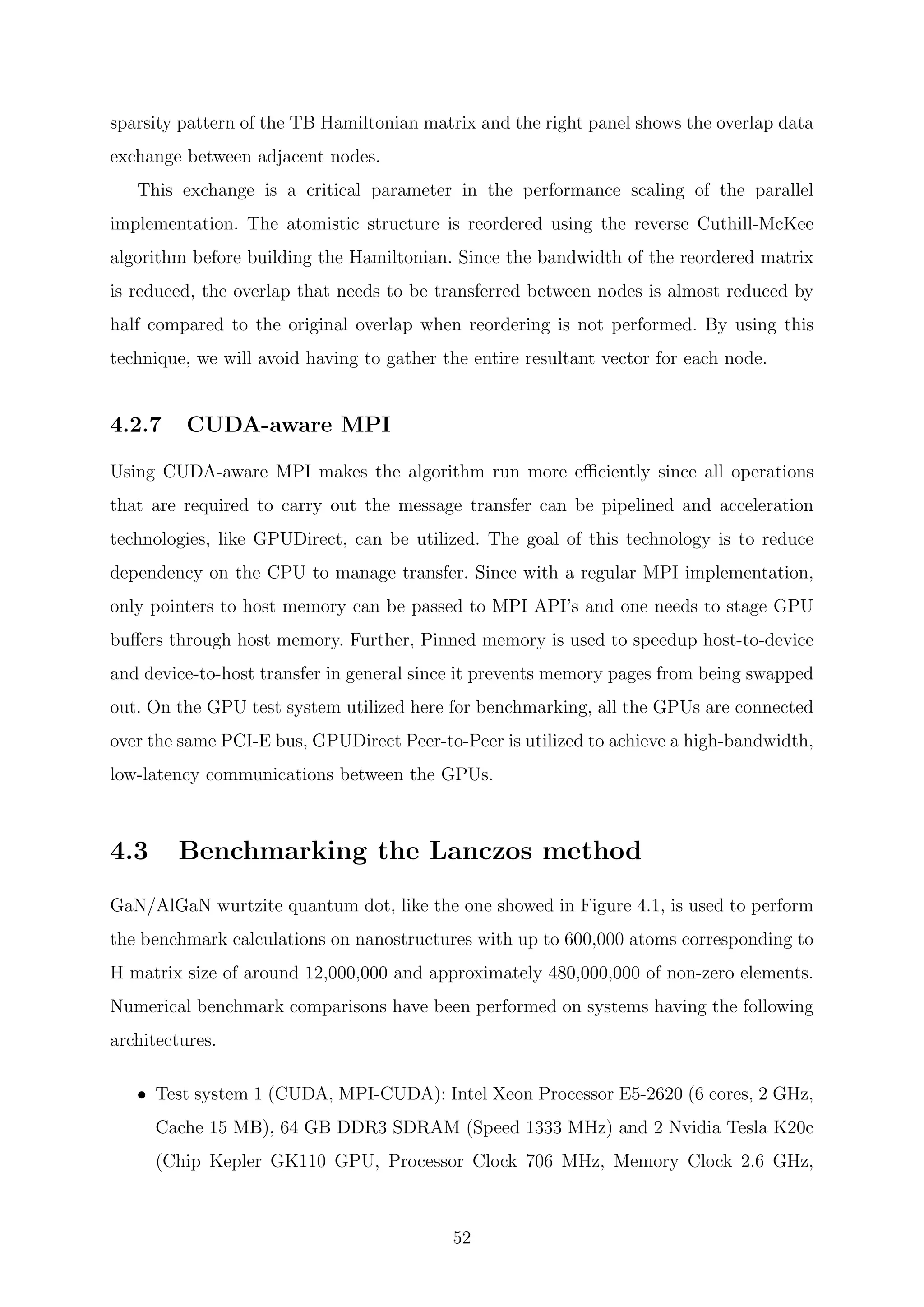 sparsity pattern of the TB Hamiltonian matrix and the right panel shows the overlap data
exchange between adjacent nodes.
This exchange is a critical parameter in the performance scaling of the parallel
implementation. The atomistic structure is reordered using the reverse Cuthill-McKee
algorithm before building the Hamiltonian. Since the bandwidth of the reordered matrix
is reduced, the overlap that needs to be transferred between nodes is almost reduced by
half compared to the original overlap when reordering is not performed. By using this
technique, we will avoid having to gather the entire resultant vector for each node.
4.2.7 CUDA-aware MPI
Using CUDA-aware MPI makes the algorithm run more eﬃciently since all operations
that are required to carry out the message transfer can be pipelined and acceleration
technologies, like GPUDirect, can be utilized. The goal of this technology is to reduce
dependency on the CPU to manage transfer. Since with a regular MPI implementation,
only pointers to host memory can be passed to MPI API’s and one needs to stage GPU
buﬀers through host memory. Further, Pinned memory is used to speedup host-to-device
and device-to-host transfer in general since it prevents memory pages from being swapped
out. On the GPU test system utilized here for benchmarking, all the GPUs are connected
over the same PCI-E bus, GPUDirect Peer-to-Peer is utilized to achieve a high-bandwidth,
low-latency communications between the GPUs.
4.3 Benchmarking the Lanczos method
GaN/AlGaN wurtzite quantum dot, like the one showed in Figure 4.1, is used to perform
the benchmark calculations on nanostructures with up to 600,000 atoms corresponding to
H matrix size of around 12,000,000 and approximately 480,000,000 of non-zero elements.
Numerical benchmark comparisons have been performed on systems having the following
architectures.
• Test system 1 (CUDA, MPI-CUDA): Intel Xeon Processor E5-2620 (6 cores, 2 GHz,
Cache 15 MB), 64 GB DDR3 SDRAM (Speed 1333 MHz) and 2 Nvidia Tesla K20c
(Chip Kepler GK110 GPU, Processor Clock 706 MHz, Memory Clock 2.6 GHz,
52
 
