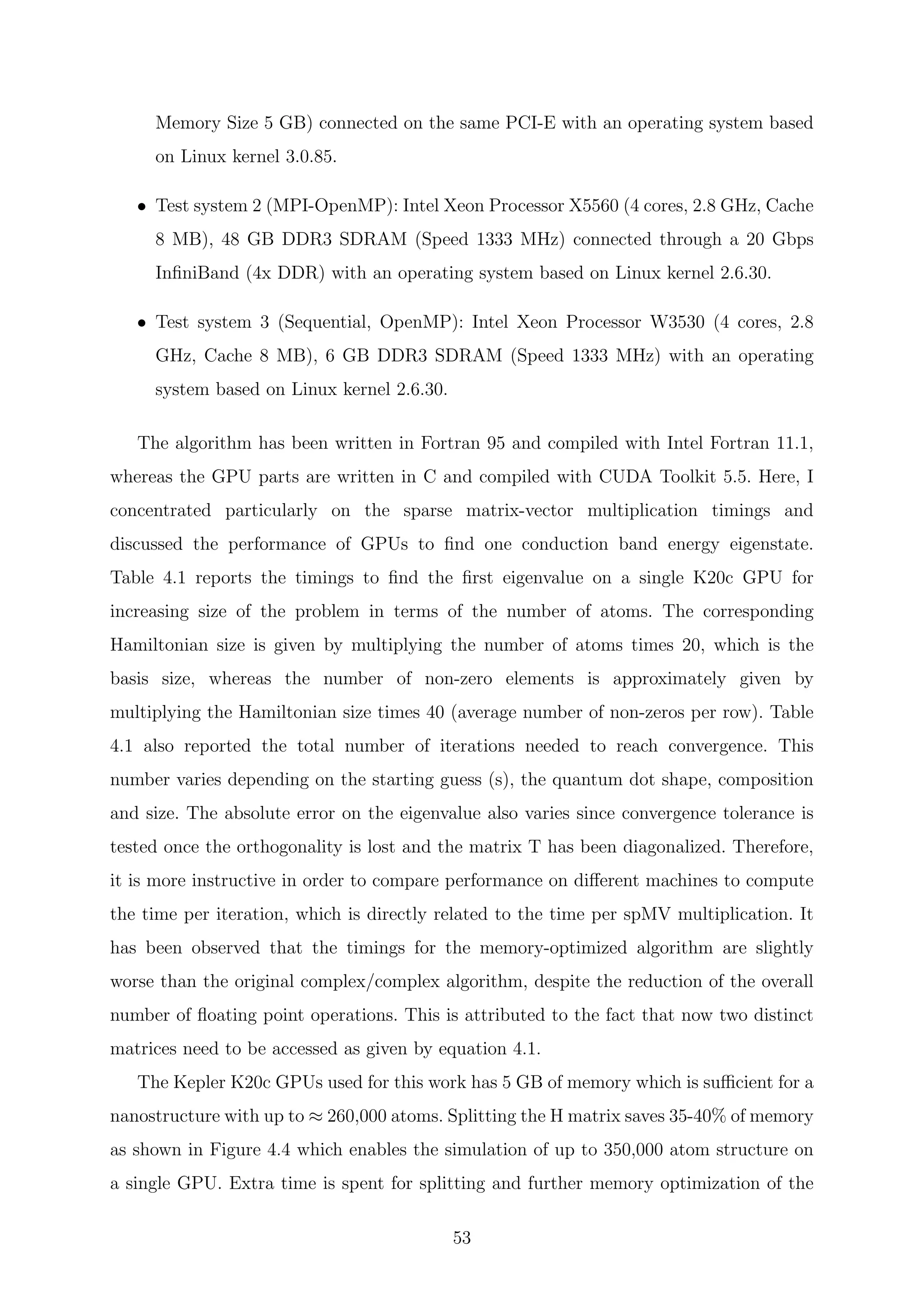 Memory Size 5 GB) connected on the same PCI-E with an operating system based
on Linux kernel 3.0.85.
• Test system 2 (MPI-OpenMP): Intel Xeon Processor X5560 (4 cores, 2.8 GHz, Cache
8 MB), 48 GB DDR3 SDRAM (Speed 1333 MHz) connected through a 20 Gbps
InﬁniBand (4x DDR) with an operating system based on Linux kernel 2.6.30.
• Test system 3 (Sequential, OpenMP): Intel Xeon Processor W3530 (4 cores, 2.8
GHz, Cache 8 MB), 6 GB DDR3 SDRAM (Speed 1333 MHz) with an operating
system based on Linux kernel 2.6.30.
The algorithm has been written in Fortran 95 and compiled with Intel Fortran 11.1,
whereas the GPU parts are written in C and compiled with CUDA Toolkit 5.5. Here, I
concentrated particularly on the sparse matrix-vector multiplication timings and
discussed the performance of GPUs to ﬁnd one conduction band energy eigenstate.
Table 4.1 reports the timings to ﬁnd the ﬁrst eigenvalue on a single K20c GPU for
increasing size of the problem in terms of the number of atoms. The corresponding
Hamiltonian size is given by multiplying the number of atoms times 20, which is the
basis size, whereas the number of non-zero elements is approximately given by
multiplying the Hamiltonian size times 40 (average number of non-zeros per row). Table
4.1 also reported the total number of iterations needed to reach convergence. This
number varies depending on the starting guess (s), the quantum dot shape, composition
and size. The absolute error on the eigenvalue also varies since convergence tolerance is
tested once the orthogonality is lost and the matrix T has been diagonalized. Therefore,
it is more instructive in order to compare performance on diﬀerent machines to compute
the time per iteration, which is directly related to the time per spMV multiplication. It
has been observed that the timings for the memory-optimized algorithm are slightly
worse than the original complex/complex algorithm, despite the reduction of the overall
number of ﬂoating point operations. This is attributed to the fact that now two distinct
matrices need to be accessed as given by equation 4.1.
The Kepler K20c GPUs used for this work has 5 GB of memory which is suﬃcient for a
nanostructure with up to ≈ 260,000 atoms. Splitting the H matrix saves 35-40% of memory
as shown in Figure 4.4 which enables the simulation of up to 350,000 atom structure on
a single GPU. Extra time is spent for splitting and further memory optimization of the
53
 