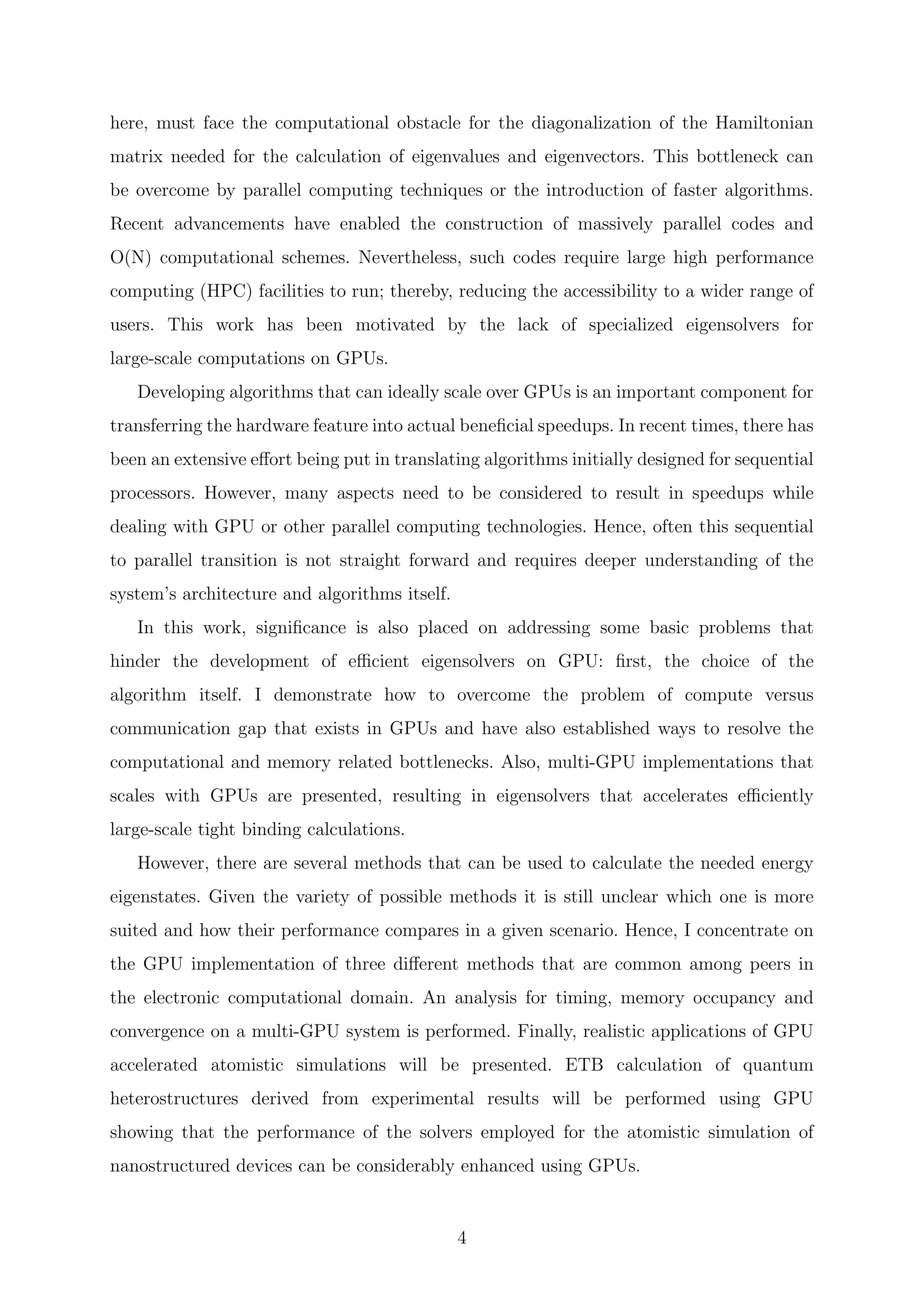here, must face the computational obstacle for the diagonalization of the Hamiltonian
matrix needed for the calculation of eigenvalues and eigenvectors. This bottleneck can
be overcome by parallel computing techniques or the introduction of faster algorithms.
Recent advancements have enabled the construction of massively parallel codes and
O(N) computational schemes. Nevertheless, such codes require large high performance
computing (HPC) facilities to run; thereby, reducing the accessibility to a wider range of
users. This work has been motivated by the lack of specialized eigensolvers for
large-scale computations on GPUs.
Developing algorithms that can ideally scale over GPUs is an important component for
transferring the hardware feature into actual beneﬁcial speedups. In recent times, there has
been an extensive eﬀort being put in translating algorithms initially designed for sequential
processors. However, many aspects need to be considered to result in speedups while
dealing with GPU or other parallel computing technologies. Hence, often this sequential
to parallel transition is not straight forward and requires deeper understanding of the
system’s architecture and algorithms itself.
In this work, signiﬁcance is also placed on addressing some basic problems that
hinder the development of eﬃcient eigensolvers on GPU: ﬁrst, the choice of the
algorithm itself. I demonstrate how to overcome the problem of compute versus
communication gap that exists in GPUs and have also established ways to resolve the
computational and memory related bottlenecks. Also, multi-GPU implementations that
scales with GPUs are presented, resulting in eigensolvers that accelerates eﬃciently
large-scale tight binding calculations.
However, there are several methods that can be used to calculate the needed energy
eigenstates. Given the variety of possible methods it is still unclear which one is more
suited and how their performance compares in a given scenario. Hence, I concentrate on
the GPU implementation of three diﬀerent methods that are common among peers in
the electronic computational domain. An analysis for timing, memory occupancy and
convergence on a multi-GPU system is performed. Finally, realistic applications of GPU
accelerated atomistic simulations will be presented. ETB calculation of quantum
heterostructures derived from experimental results will be performed using GPU
showing that the performance of the solvers employed for the atomistic simulation of
nanostructured devices can be considerably enhanced using GPUs.
4
 