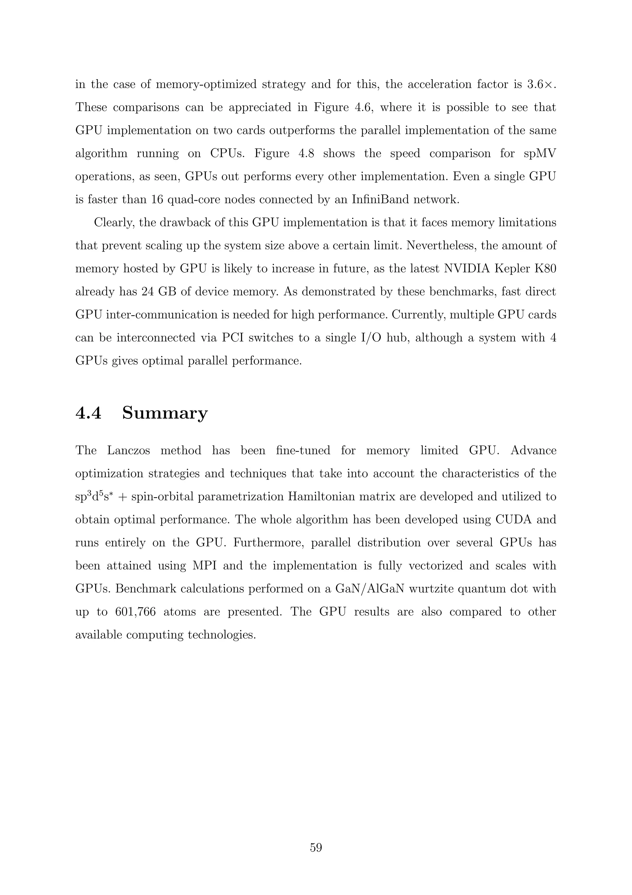 in the case of memory-optimized strategy and for this, the acceleration factor is 3.6×.
These comparisons can be appreciated in Figure 4.6, where it is possible to see that
GPU implementation on two cards outperforms the parallel implementation of the same
algorithm running on CPUs. Figure 4.8 shows the speed comparison for spMV
operations, as seen, GPUs out performs every other implementation. Even a single GPU
is faster than 16 quad-core nodes connected by an InﬁniBand network.
Clearly, the drawback of this GPU implementation is that it faces memory limitations
that prevent scaling up the system size above a certain limit. Nevertheless, the amount of
memory hosted by GPU is likely to increase in future, as the latest NVIDIA Kepler K80
already has 24 GB of device memory. As demonstrated by these benchmarks, fast direct
GPU inter-communication is needed for high performance. Currently, multiple GPU cards
can be interconnected via PCI switches to a single I/O hub, although a system with 4
GPUs gives optimal parallel performance.
4.4 Summary
The Lanczos method has been ﬁne-tuned for memory limited GPU. Advance
optimization strategies and techniques that take into account the characteristics of the
sp3
d5
s∗
+ spin-orbital parametrization Hamiltonian matrix are developed and utilized to
obtain optimal performance. The whole algorithm has been developed using CUDA and
runs entirely on the GPU. Furthermore, parallel distribution over several GPUs has
been attained using MPI and the implementation is fully vectorized and scales with
GPUs. Benchmark calculations performed on a GaN/AlGaN wurtzite quantum dot with
up to 601,766 atoms are presented. The GPU results are also compared to other
available computing technologies.
59
 
