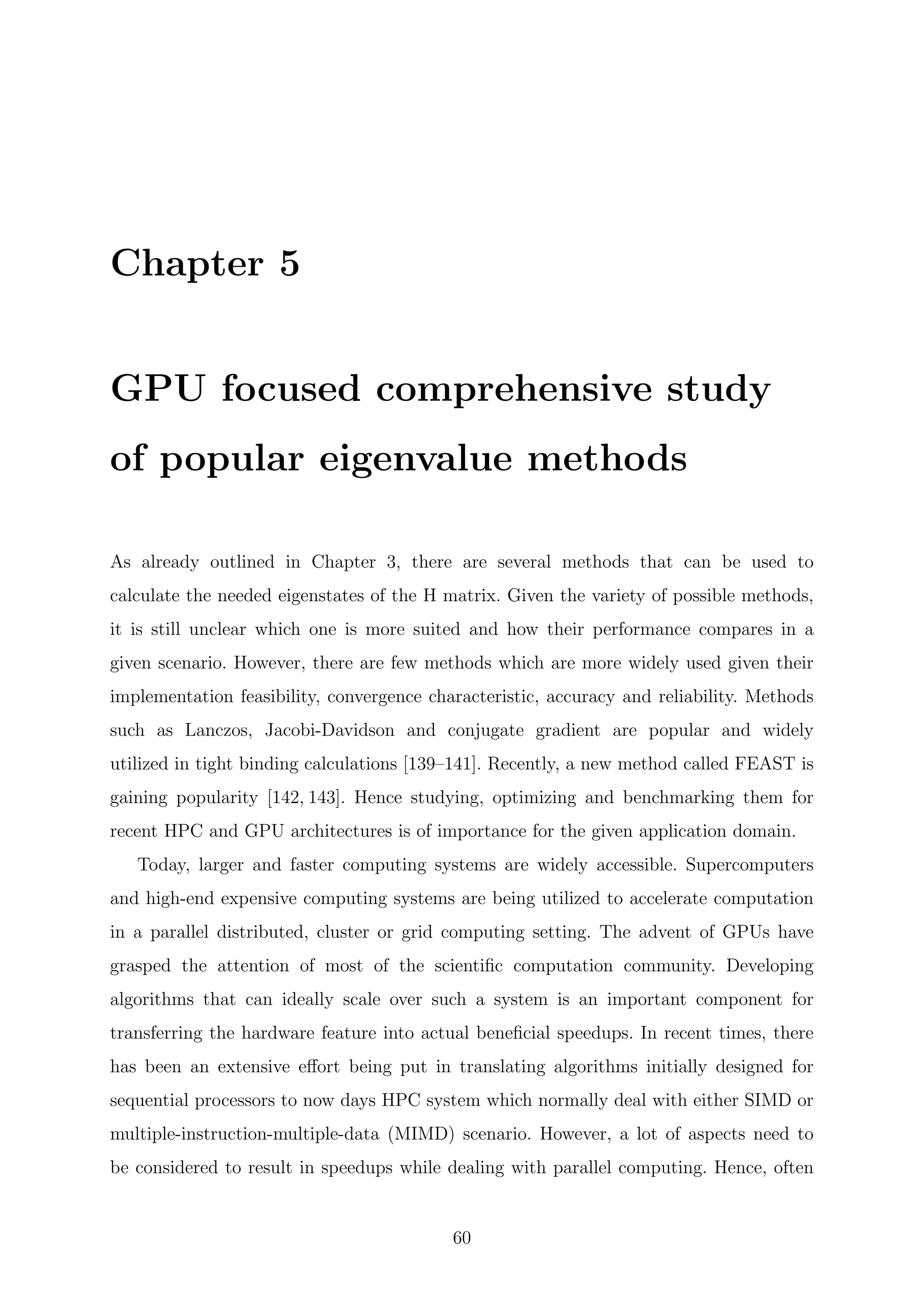 Chapter 5
GPU focused comprehensive study
of popular eigenvalue methods
As already outlined in Chapter 3, there are several methods that can be used to
calculate the needed eigenstates of the H matrix. Given the variety of possible methods,
it is still unclear which one is more suited and how their performance compares in a
given scenario. However, there are few methods which are more widely used given their
implementation feasibility, convergence characteristic, accuracy and reliability. Methods
such as Lanczos, Jacobi-Davidson and conjugate gradient are popular and widely
utilized in tight binding calculations [139–141]. Recently, a new method called FEAST is
gaining popularity [142, 143]. Hence studying, optimizing and benchmarking them for
recent HPC and GPU architectures is of importance for the given application domain.
Today, larger and faster computing systems are widely accessible. Supercomputers
and high-end expensive computing systems are being utilized to accelerate computation
in a parallel distributed, cluster or grid computing setting. The advent of GPUs have
grasped the attention of most of the scientiﬁc computation community. Developing
algorithms that can ideally scale over such a system is an important component for
transferring the hardware feature into actual beneﬁcial speedups. In recent times, there
has been an extensive eﬀort being put in translating algorithms initially designed for
sequential processors to now days HPC system which normally deal with either SIMD or
multiple-instruction-multiple-data (MIMD) scenario. However, a lot of aspects need to
be considered to result in speedups while dealing with parallel computing. Hence, often
60
 
