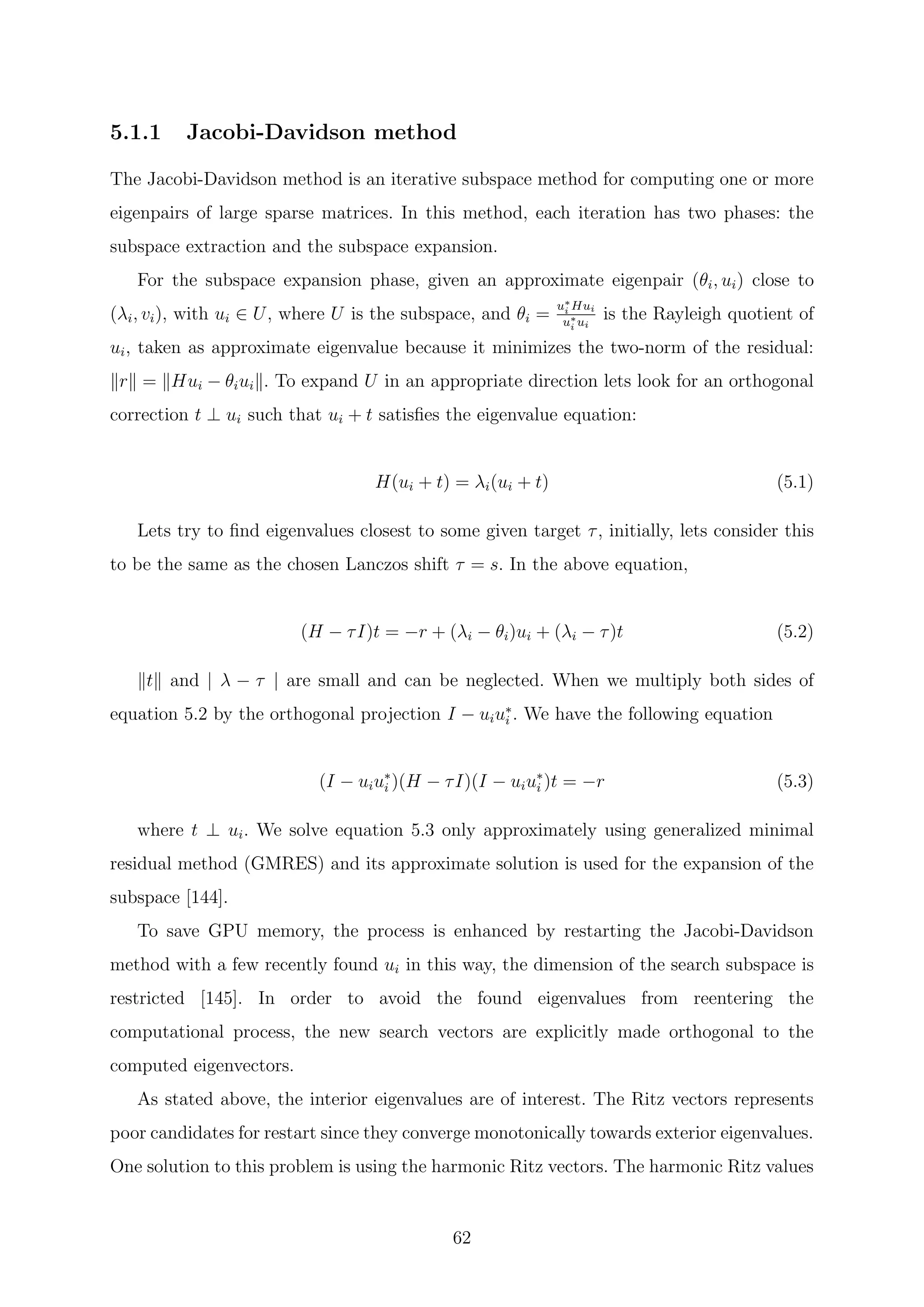 5.1.1 Jacobi-Davidson method
The Jacobi-Davidson method is an iterative subspace method for computing one or more
eigenpairs of large sparse matrices. In this method, each iteration has two phases: the
subspace extraction and the subspace expansion.
For the subspace expansion phase, given an approximate eigenpair (θi, ui) close to
(λi, vi), with ui ∈ U, where U is the subspace, and θi =
u∗
i Hui
u∗
i ui
is the Rayleigh quotient of
ui, taken as approximate eigenvalue because it minimizes the two-norm of the residual:
r = Hui − θiui . To expand U in an appropriate direction lets look for an orthogonal
correction t ⊥ ui such that ui + t satisﬁes the eigenvalue equation:
H(ui + t) = λi(ui + t) (5.1)
Lets try to ﬁnd eigenvalues closest to some given target τ, initially, lets consider this
to be the same as the chosen Lanczos shift τ = s. In the above equation,
(H − τI)t = −r + (λi − θi)ui + (λi − τ)t (5.2)
t and | λ − τ | are small and can be neglected. When we multiply both sides of
equation 5.2 by the orthogonal projection I − uiu∗
i . We have the following equation
(I − uiu∗
i )(H − τI)(I − uiu∗
i )t = −r (5.3)
where t ⊥ ui. We solve equation 5.3 only approximately using generalized minimal
residual method (GMRES) and its approximate solution is used for the expansion of the
subspace [144].
To save GPU memory, the process is enhanced by restarting the Jacobi-Davidson
method with a few recently found ui in this way, the dimension of the search subspace is
restricted [145]. In order to avoid the found eigenvalues from reentering the
computational process, the new search vectors are explicitly made orthogonal to the
computed eigenvectors.
As stated above, the interior eigenvalues are of interest. The Ritz vectors represents
poor candidates for restart since they converge monotonically towards exterior eigenvalues.
One solution to this problem is using the harmonic Ritz vectors. The harmonic Ritz values
62
 