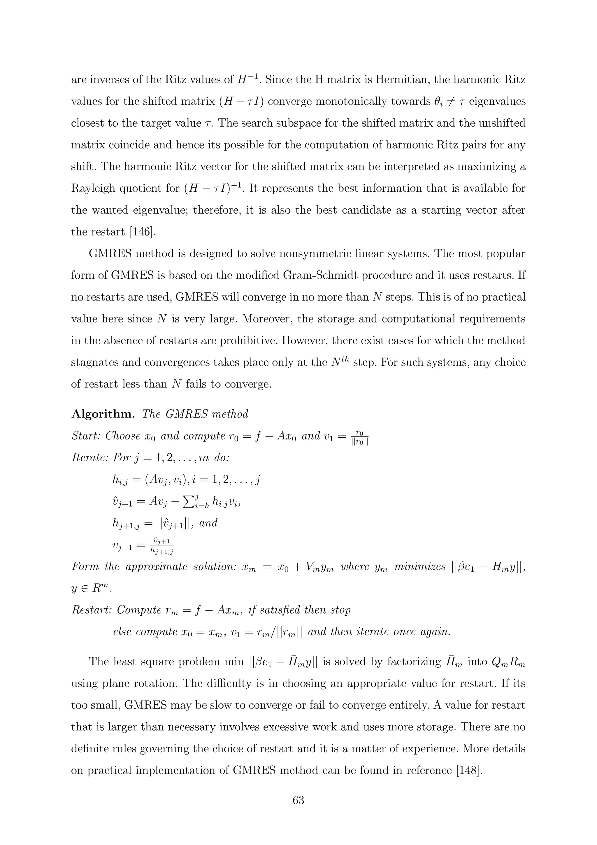 are inverses of the Ritz values of H−1
. Since the H matrix is Hermitian, the harmonic Ritz
values for the shifted matrix (H − τI) converge monotonically towards θi = τ eigenvalues
closest to the target value τ. The search subspace for the shifted matrix and the unshifted
matrix coincide and hence its possible for the computation of harmonic Ritz pairs for any
shift. The harmonic Ritz vector for the shifted matrix can be interpreted as maximizing a
Rayleigh quotient for (H − τI)−1
. It represents the best information that is available for
the wanted eigenvalue; therefore, it is also the best candidate as a starting vector after
the restart [146].
GMRES method is designed to solve nonsymmetric linear systems. The most popular
form of GMRES is based on the modiﬁed Gram-Schmidt procedure and it uses restarts. If
no restarts are used, GMRES will converge in no more than N steps. This is of no practical
value here since N is very large. Moreover, the storage and computational requirements
in the absence of restarts are prohibitive. However, there exist cases for which the method
stagnates and convergences takes place only at the Nth
step. For such systems, any choice
of restart less than N fails to converge.
Algorithm. The GMRES method
Start: Choose x0 and compute r0 = f − Ax0 and v1 = r0
||r0||
Iterate: For j = 1, 2, . . . , m do:
hi,j = (Avj, vi), i = 1, 2, . . . , j
ˆvj+1 = Avj − j
i=h hi,jvi,
hj+1,j = ||ˆvj+1||, and
vj+1 =
ˆvj+1
hj+1,j
Form the approximate solution: xm = x0 + Vmym where ym minimizes ||βe1 − ¯Hmy||,
y ∈ Rm
.
Restart: Compute rm = f − Axm, if satisﬁed then stop
else compute x0 = xm, v1 = rm/||rm|| and then iterate once again.
The least square problem min ||βe1 − ¯Hmy|| is solved by factorizing ¯Hm into QmRm
using plane rotation. The diﬃculty is in choosing an appropriate value for restart. If its
too small, GMRES may be slow to converge or fail to converge entirely. A value for restart
that is larger than necessary involves excessive work and uses more storage. There are no
deﬁnite rules governing the choice of restart and it is a matter of experience. More details
on practical implementation of GMRES method can be found in reference [148].
63
 