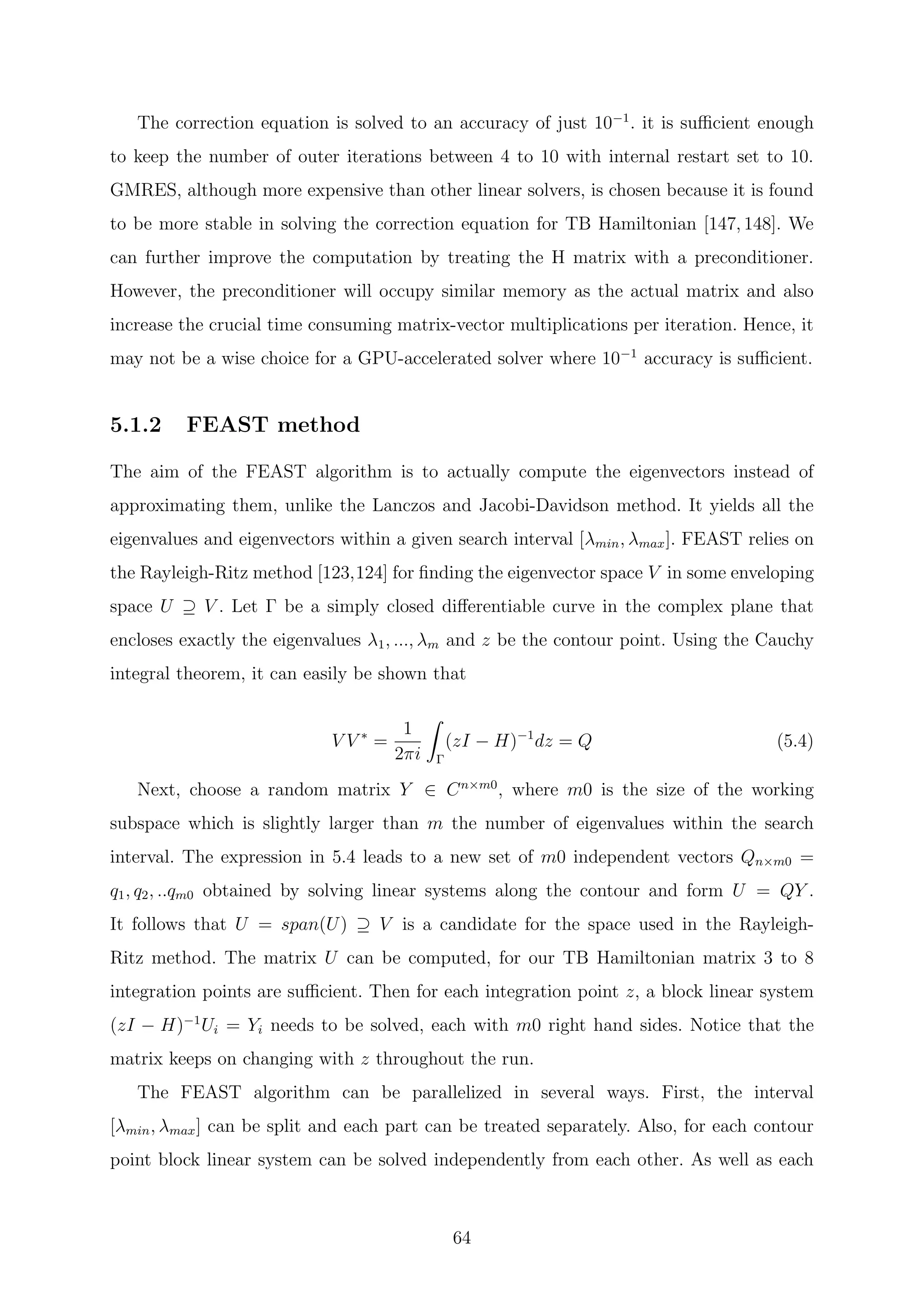 The correction equation is solved to an accuracy of just 10−1
. it is suﬃcient enough
to keep the number of outer iterations between 4 to 10 with internal restart set to 10.
GMRES, although more expensive than other linear solvers, is chosen because it is found
to be more stable in solving the correction equation for TB Hamiltonian [147, 148]. We
can further improve the computation by treating the H matrix with a preconditioner.
However, the preconditioner will occupy similar memory as the actual matrix and also
increase the crucial time consuming matrix-vector multiplications per iteration. Hence, it
may not be a wise choice for a GPU-accelerated solver where 10−1
accuracy is suﬃcient.
5.1.2 FEAST method
The aim of the FEAST algorithm is to actually compute the eigenvectors instead of
approximating them, unlike the Lanczos and Jacobi-Davidson method. It yields all the
eigenvalues and eigenvectors within a given search interval [λmin, λmax]. FEAST relies on
the Rayleigh-Ritz method [123,124] for ﬁnding the eigenvector space V in some enveloping
space U ⊇ V . Let Γ be a simply closed diﬀerentiable curve in the complex plane that
encloses exactly the eigenvalues λ1, ..., λm and z be the contour point. Using the Cauchy
integral theorem, it can easily be shown that
V V ∗
=
1
2πi Γ
(zI − H)−1
dz = Q (5.4)
Next, choose a random matrix Y ∈ Cn×m0
, where m0 is the size of the working
subspace which is slightly larger than m the number of eigenvalues within the search
interval. The expression in 5.4 leads to a new set of m0 independent vectors Qn×m0 =
q1, q2, ..qm0 obtained by solving linear systems along the contour and form U = QY .
It follows that U = span(U) ⊇ V is a candidate for the space used in the Rayleigh-
Ritz method. The matrix U can be computed, for our TB Hamiltonian matrix 3 to 8
integration points are suﬃcient. Then for each integration point z, a block linear system
(zI − H)−1
Ui = Yi needs to be solved, each with m0 right hand sides. Notice that the
matrix keeps on changing with z throughout the run.
The FEAST algorithm can be parallelized in several ways. First, the interval
[λmin, λmax] can be split and each part can be treated separately. Also, for each contour
point block linear system can be solved independently from each other. As well as each
64
 