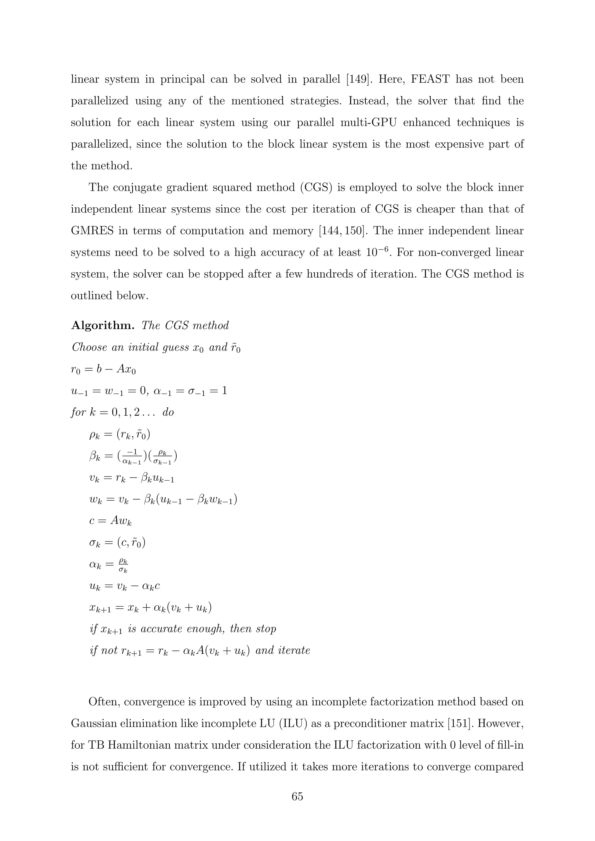 linear system in principal can be solved in parallel [149]. Here, FEAST has not been
parallelized using any of the mentioned strategies. Instead, the solver that ﬁnd the
solution for each linear system using our parallel multi-GPU enhanced techniques is
parallelized, since the solution to the block linear system is the most expensive part of
the method.
The conjugate gradient squared method (CGS) is employed to solve the block inner
independent linear systems since the cost per iteration of CGS is cheaper than that of
GMRES in terms of computation and memory [144, 150]. The inner independent linear
systems need to be solved to a high accuracy of at least 10−6
. For non-converged linear
system, the solver can be stopped after a few hundreds of iteration. The CGS method is
outlined below.
Algorithm. The CGS method
Choose an initial guess x0 and ˜r0
r0 = b − Ax0
u−1 = w−1 = 0, α−1 = σ−1 = 1
for k = 0, 1, 2 . . . do
ρk = (rk, ˜r0)
βk = ( −1
αk−1
)( ρk
σk−1
)
vk = rk − βkuk−1
wk = vk − βk(uk−1 − βkwk−1)
c = Awk
σk = (c, ˜r0)
αk = ρk
σk
uk = vk − αkc
xk+1 = xk + αk(vk + uk)
if xk+1 is accurate enough, then stop
if not rk+1 = rk − αkA(vk + uk) and iterate
Often, convergence is improved by using an incomplete factorization method based on
Gaussian elimination like incomplete LU (ILU) as a preconditioner matrix [151]. However,
for TB Hamiltonian matrix under consideration the ILU factorization with 0 level of ﬁll-in
is not suﬃcient for convergence. If utilized it takes more iterations to converge compared
65
 