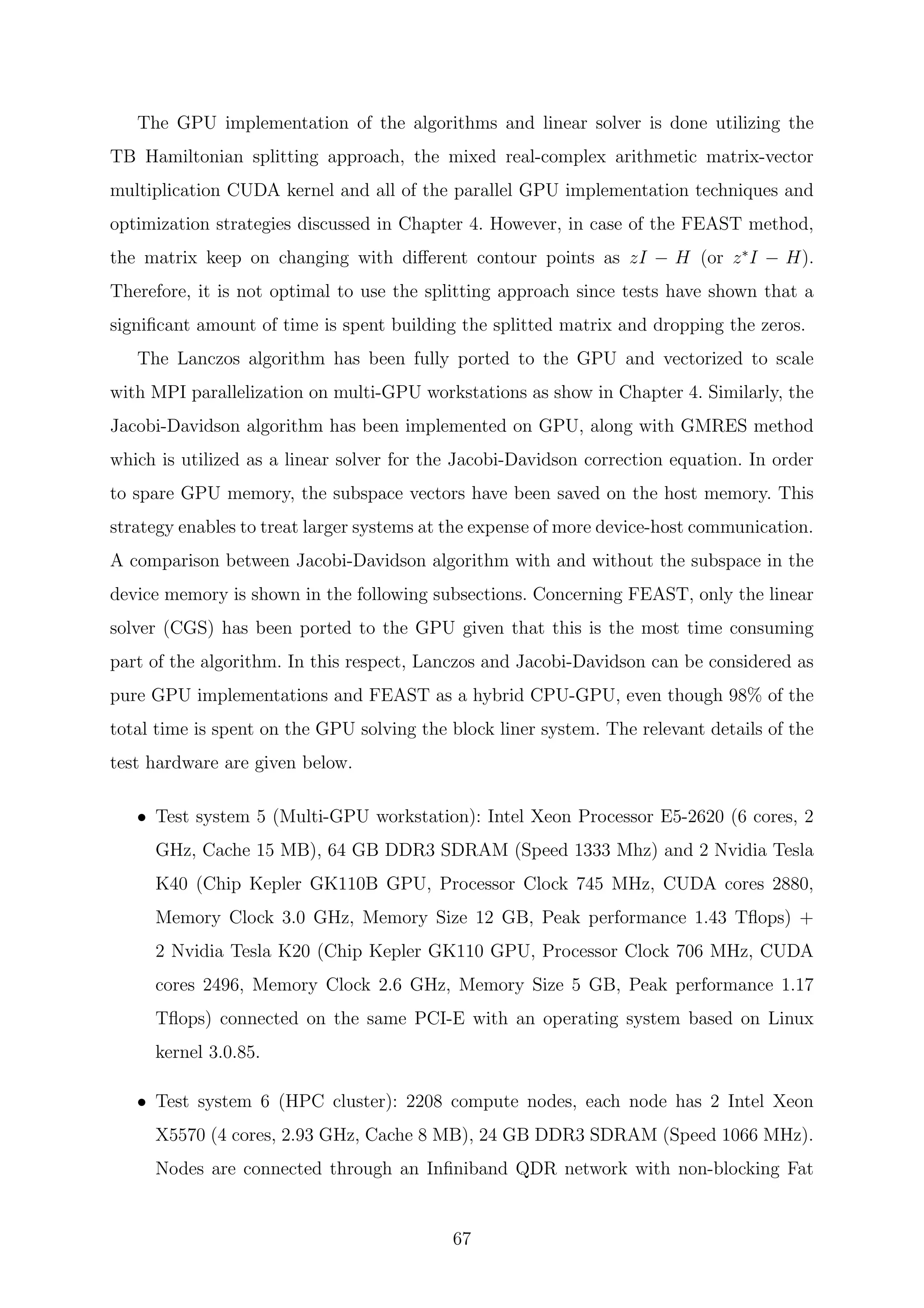 The GPU implementation of the algorithms and linear solver is done utilizing the
TB Hamiltonian splitting approach, the mixed real-complex arithmetic matrix-vector
multiplication CUDA kernel and all of the parallel GPU implementation techniques and
optimization strategies discussed in Chapter 4. However, in case of the FEAST method,
the matrix keep on changing with diﬀerent contour points as zI − H (or z∗
I − H).
Therefore, it is not optimal to use the splitting approach since tests have shown that a
signiﬁcant amount of time is spent building the splitted matrix and dropping the zeros.
The Lanczos algorithm has been fully ported to the GPU and vectorized to scale
with MPI parallelization on multi-GPU workstations as show in Chapter 4. Similarly, the
Jacobi-Davidson algorithm has been implemented on GPU, along with GMRES method
which is utilized as a linear solver for the Jacobi-Davidson correction equation. In order
to spare GPU memory, the subspace vectors have been saved on the host memory. This
strategy enables to treat larger systems at the expense of more device-host communication.
A comparison between Jacobi-Davidson algorithm with and without the subspace in the
device memory is shown in the following subsections. Concerning FEAST, only the linear
solver (CGS) has been ported to the GPU given that this is the most time consuming
part of the algorithm. In this respect, Lanczos and Jacobi-Davidson can be considered as
pure GPU implementations and FEAST as a hybrid CPU-GPU, even though 98% of the
total time is spent on the GPU solving the block liner system. The relevant details of the
test hardware are given below.
• Test system 5 (Multi-GPU workstation): Intel Xeon Processor E5-2620 (6 cores, 2
GHz, Cache 15 MB), 64 GB DDR3 SDRAM (Speed 1333 Mhz) and 2 Nvidia Tesla
K40 (Chip Kepler GK110B GPU, Processor Clock 745 MHz, CUDA cores 2880,
Memory Clock 3.0 GHz, Memory Size 12 GB, Peak performance 1.43 Tﬂops) +
2 Nvidia Tesla K20 (Chip Kepler GK110 GPU, Processor Clock 706 MHz, CUDA
cores 2496, Memory Clock 2.6 GHz, Memory Size 5 GB, Peak performance 1.17
Tﬂops) connected on the same PCI-E with an operating system based on Linux
kernel 3.0.85.
• Test system 6 (HPC cluster): 2208 compute nodes, each node has 2 Intel Xeon
X5570 (4 cores, 2.93 GHz, Cache 8 MB), 24 GB DDR3 SDRAM (Speed 1066 MHz).
Nodes are connected through an Inﬁniband QDR network with non-blocking Fat
67
 