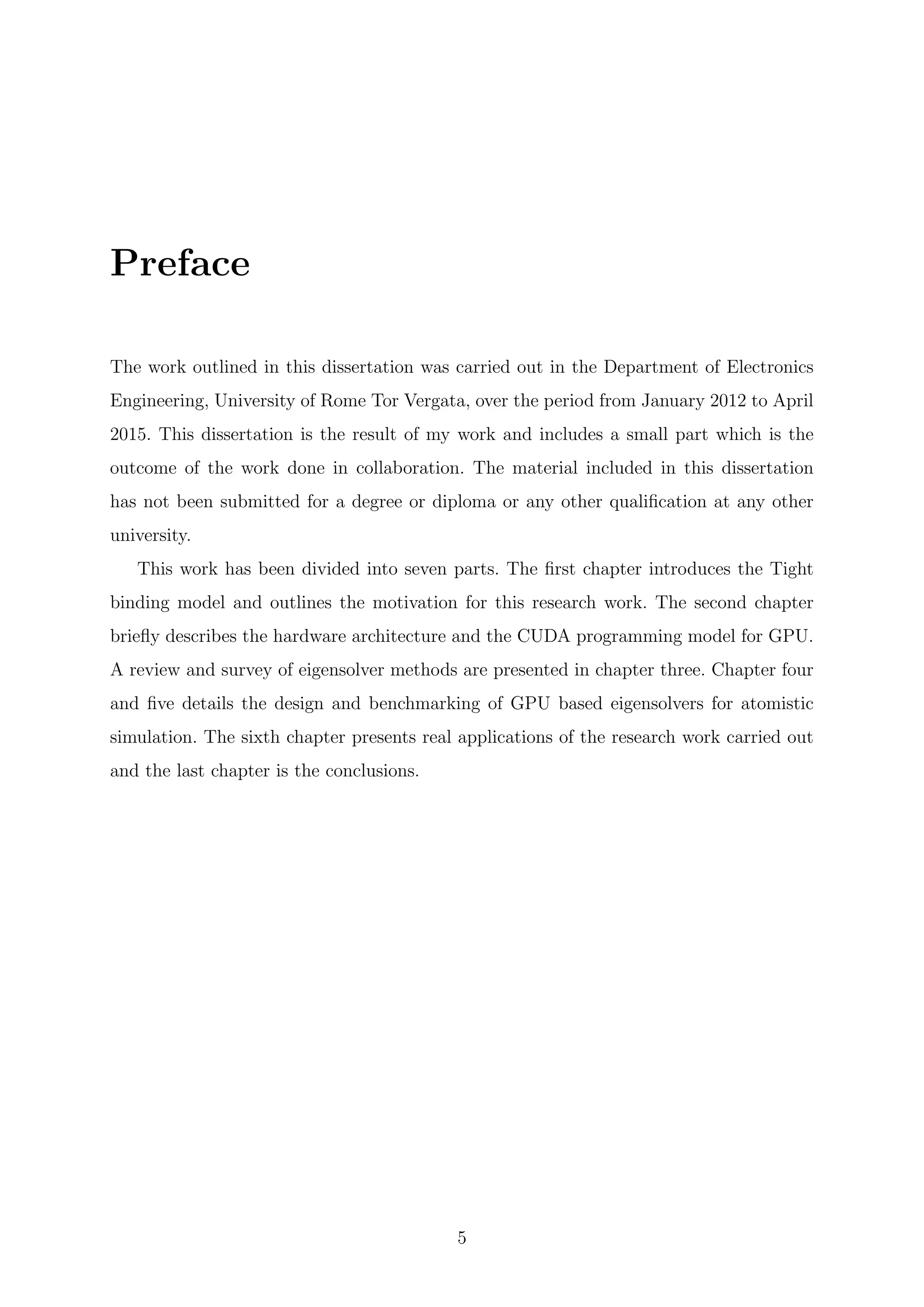 Preface
The work outlined in this dissertation was carried out in the Department of Electronics
Engineering, University of Rome Tor Vergata, over the period from January 2012 to April
2015. This dissertation is the result of my work and includes a small part which is the
outcome of the work done in collaboration. The material included in this dissertation
has not been submitted for a degree or diploma or any other qualiﬁcation at any other
university.
This work has been divided into seven parts. The ﬁrst chapter introduces the Tight
binding model and outlines the motivation for this research work. The second chapter
brieﬂy describes the hardware architecture and the CUDA programming model for GPU.
A review and survey of eigensolver methods are presented in chapter three. Chapter four
and ﬁve details the design and benchmarking of GPU based eigensolvers for atomistic
simulation. The sixth chapter presents real applications of the research work carried out
and the last chapter is the conclusions.
5
 