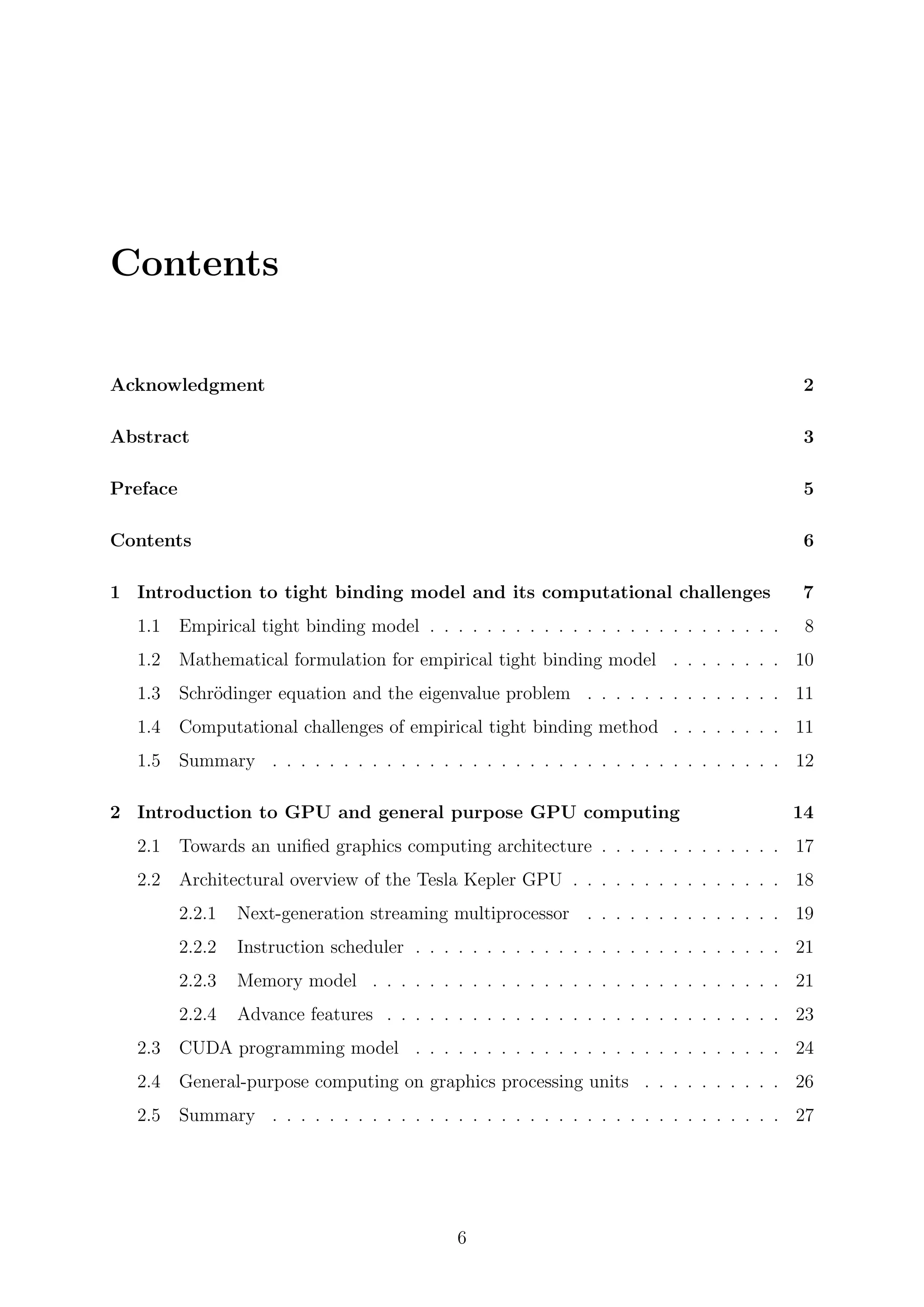 Contents
Acknowledgment 2
Abstract 3
Preface 5
Contents 6
1 Introduction to tight binding model and its computational challenges 7
1.1 Empirical tight binding model . . . . . . . . . . . . . . . . . . . . . . . . . 8
1.2 Mathematical formulation for empirical tight binding model . . . . . . . . 10
1.3 Schr¨odinger equation and the eigenvalue problem . . . . . . . . . . . . . . 11
1.4 Computational challenges of empirical tight binding method . . . . . . . . 11
1.5 Summary . . . . . . . . . . . . . . . . . . . . . . . . . . . . . . . . . . . . 12
2 Introduction to GPU and general purpose GPU computing 14
2.1 Towards an uniﬁed graphics computing architecture . . . . . . . . . . . . . 17
2.2 Architectural overview of the Tesla Kepler GPU . . . . . . . . . . . . . . . 18
2.2.1 Next-generation streaming multiprocessor . . . . . . . . . . . . . . 19
2.2.2 Instruction scheduler . . . . . . . . . . . . . . . . . . . . . . . . . . 21
2.2.3 Memory model . . . . . . . . . . . . . . . . . . . . . . . . . . . . . 21
2.2.4 Advance features . . . . . . . . . . . . . . . . . . . . . . . . . . . . 23
2.3 CUDA programming model . . . . . . . . . . . . . . . . . . . . . . . . . . 24
2.4 General-purpose computing on graphics processing units . . . . . . . . . . 26
2.5 Summary . . . . . . . . . . . . . . . . . . . . . . . . . . . . . . . . . . . . 27
6
 