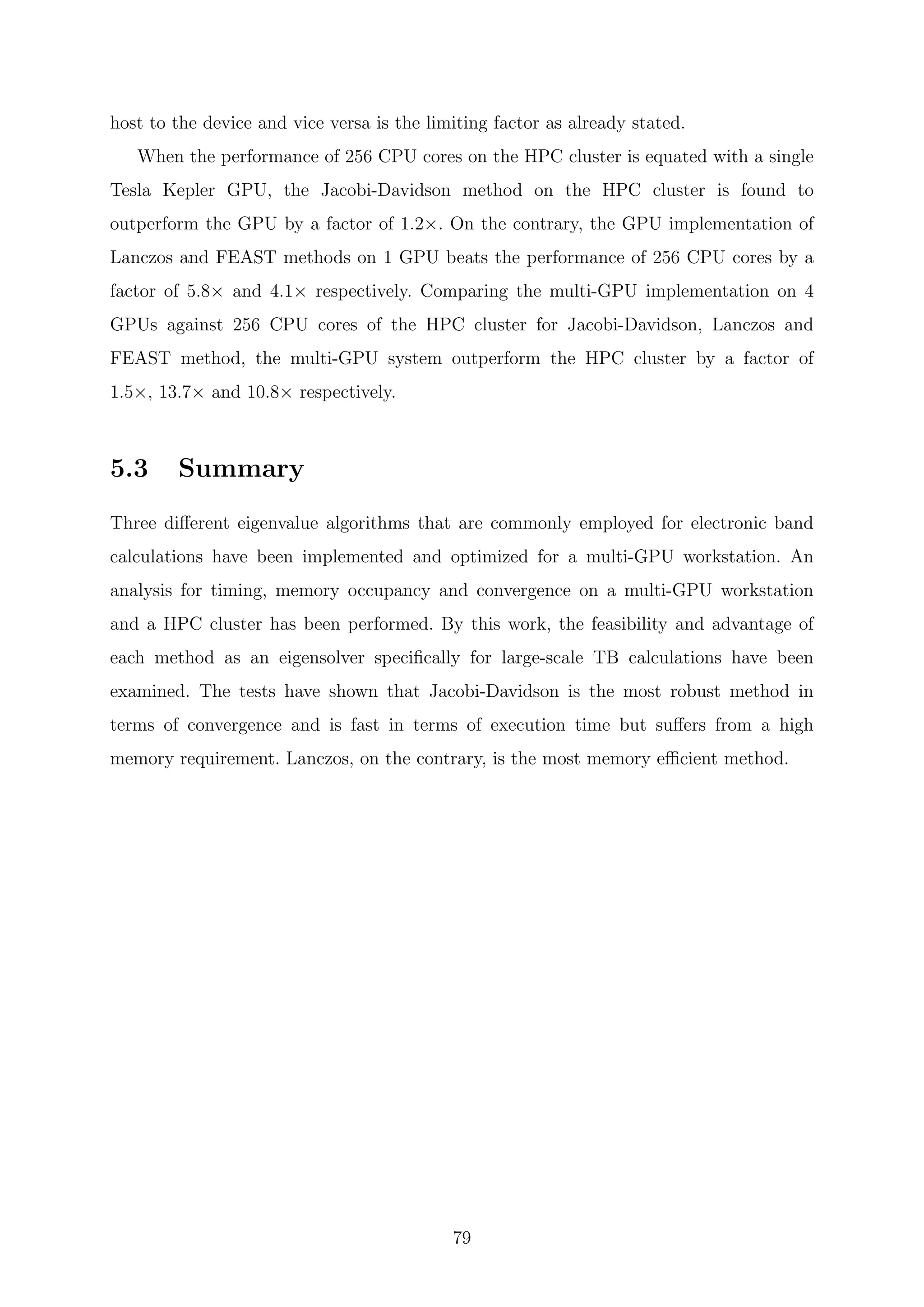 host to the device and vice versa is the limiting factor as already stated.
When the performance of 256 CPU cores on the HPC cluster is equated with a single
Tesla Kepler GPU, the Jacobi-Davidson method on the HPC cluster is found to
outperform the GPU by a factor of 1.2×. On the contrary, the GPU implementation of
Lanczos and FEAST methods on 1 GPU beats the performance of 256 CPU cores by a
factor of 5.8× and 4.1× respectively. Comparing the multi-GPU implementation on 4
GPUs against 256 CPU cores of the HPC cluster for Jacobi-Davidson, Lanczos and
FEAST method, the multi-GPU system outperform the HPC cluster by a factor of
1.5×, 13.7× and 10.8× respectively.
5.3 Summary
Three diﬀerent eigenvalue algorithms that are commonly employed for electronic band
calculations have been implemented and optimized for a multi-GPU workstation. An
analysis for timing, memory occupancy and convergence on a multi-GPU workstation
and a HPC cluster has been performed. By this work, the feasibility and advantage of
each method as an eigensolver speciﬁcally for large-scale TB calculations have been
examined. The tests have shown that Jacobi-Davidson is the most robust method in
terms of convergence and is fast in terms of execution time but suﬀers from a high
memory requirement. Lanczos, on the contrary, is the most memory eﬃcient method.
79
 