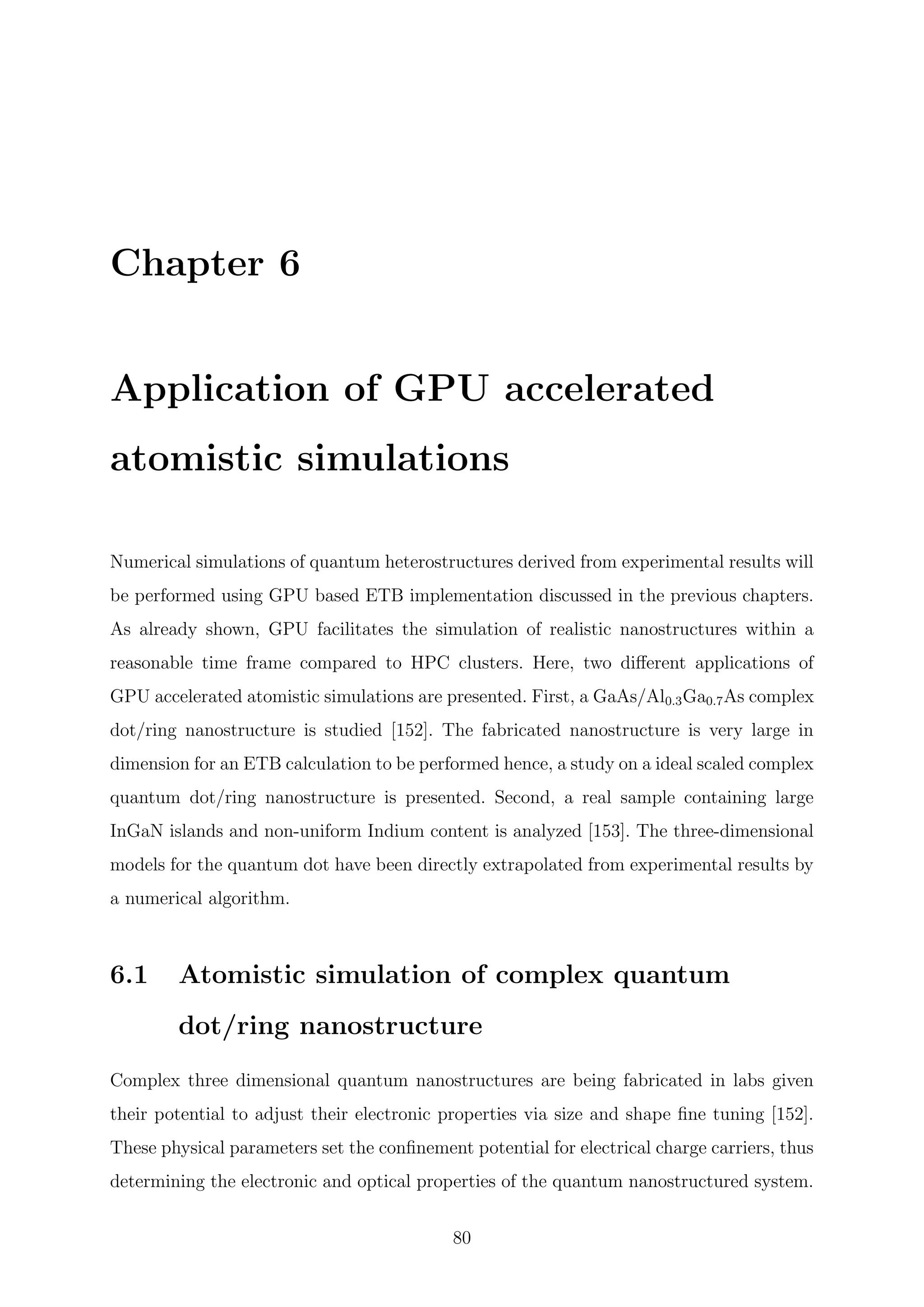 Chapter 6
Application of GPU accelerated
atomistic simulations
Numerical simulations of quantum heterostructures derived from experimental results will
be performed using GPU based ETB implementation discussed in the previous chapters.
As already shown, GPU facilitates the simulation of realistic nanostructures within a
reasonable time frame compared to HPC clusters. Here, two diﬀerent applications of
GPU accelerated atomistic simulations are presented. First, a GaAs/Al0.3Ga0.7As complex
dot/ring nanostructure is studied [152]. The fabricated nanostructure is very large in
dimension for an ETB calculation to be performed hence, a study on a ideal scaled complex
quantum dot/ring nanostructure is presented. Second, a real sample containing large
InGaN islands and non-uniform Indium content is analyzed [153]. The three-dimensional
models for the quantum dot have been directly extrapolated from experimental results by
a numerical algorithm.
6.1 Atomistic simulation of complex quantum
dot/ring nanostructure
Complex three dimensional quantum nanostructures are being fabricated in labs given
their potential to adjust their electronic properties via size and shape ﬁne tuning [152].
These physical parameters set the conﬁnement potential for electrical charge carriers, thus
determining the electronic and optical properties of the quantum nanostructured system.
80
 