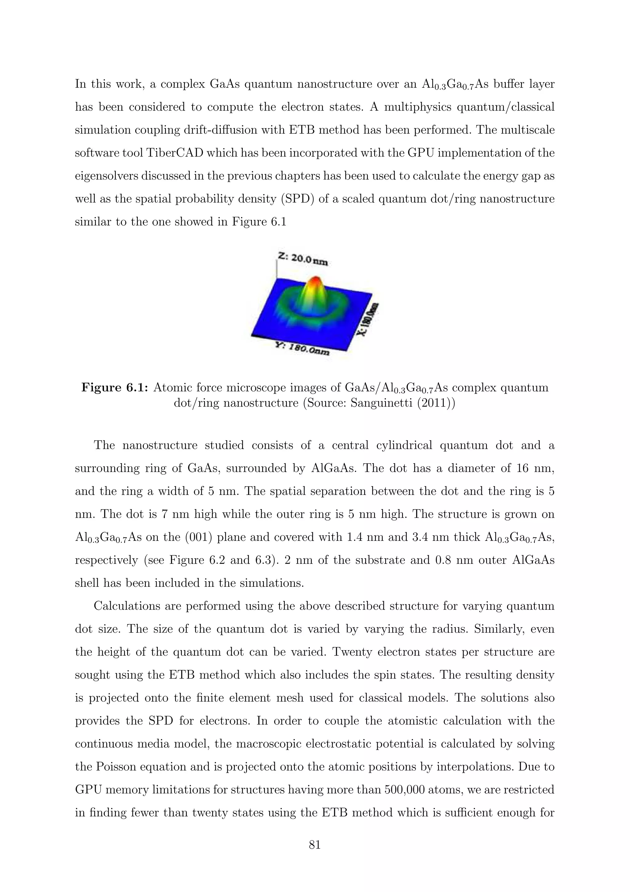 In this work, a complex GaAs quantum nanostructure over an Al0.3Ga0.7As buﬀer layer
has been considered to compute the electron states. A multiphysics quantum/classical
simulation coupling drift-diﬀusion with ETB method has been performed. The multiscale
software tool TiberCAD which has been incorporated with the GPU implementation of the
eigensolvers discussed in the previous chapters has been used to calculate the energy gap as
well as the spatial probability density (SPD) of a scaled quantum dot/ring nanostructure
similar to the one showed in Figure 6.1
Figure 6.1: Atomic force microscope images of GaAs/Al0.3Ga0.7As complex quantum
dot/ring nanostructure (Source: Sanguinetti (2011))
The nanostructure studied consists of a central cylindrical quantum dot and a
surrounding ring of GaAs, surrounded by AlGaAs. The dot has a diameter of 16 nm,
and the ring a width of 5 nm. The spatial separation between the dot and the ring is 5
nm. The dot is 7 nm high while the outer ring is 5 nm high. The structure is grown on
Al0.3Ga0.7As on the (001) plane and covered with 1.4 nm and 3.4 nm thick Al0.3Ga0.7As,
respectively (see Figure 6.2 and 6.3). 2 nm of the substrate and 0.8 nm outer AlGaAs
shell has been included in the simulations.
Calculations are performed using the above described structure for varying quantum
dot size. The size of the quantum dot is varied by varying the radius. Similarly, even
the height of the quantum dot can be varied. Twenty electron states per structure are
sought using the ETB method which also includes the spin states. The resulting density
is projected onto the ﬁnite element mesh used for classical models. The solutions also
provides the SPD for electrons. In order to couple the atomistic calculation with the
continuous media model, the macroscopic electrostatic potential is calculated by solving
the Poisson equation and is projected onto the atomic positions by interpolations. Due to
GPU memory limitations for structures having more than 500,000 atoms, we are restricted
in ﬁnding fewer than twenty states using the ETB method which is suﬃcient enough for
81
 