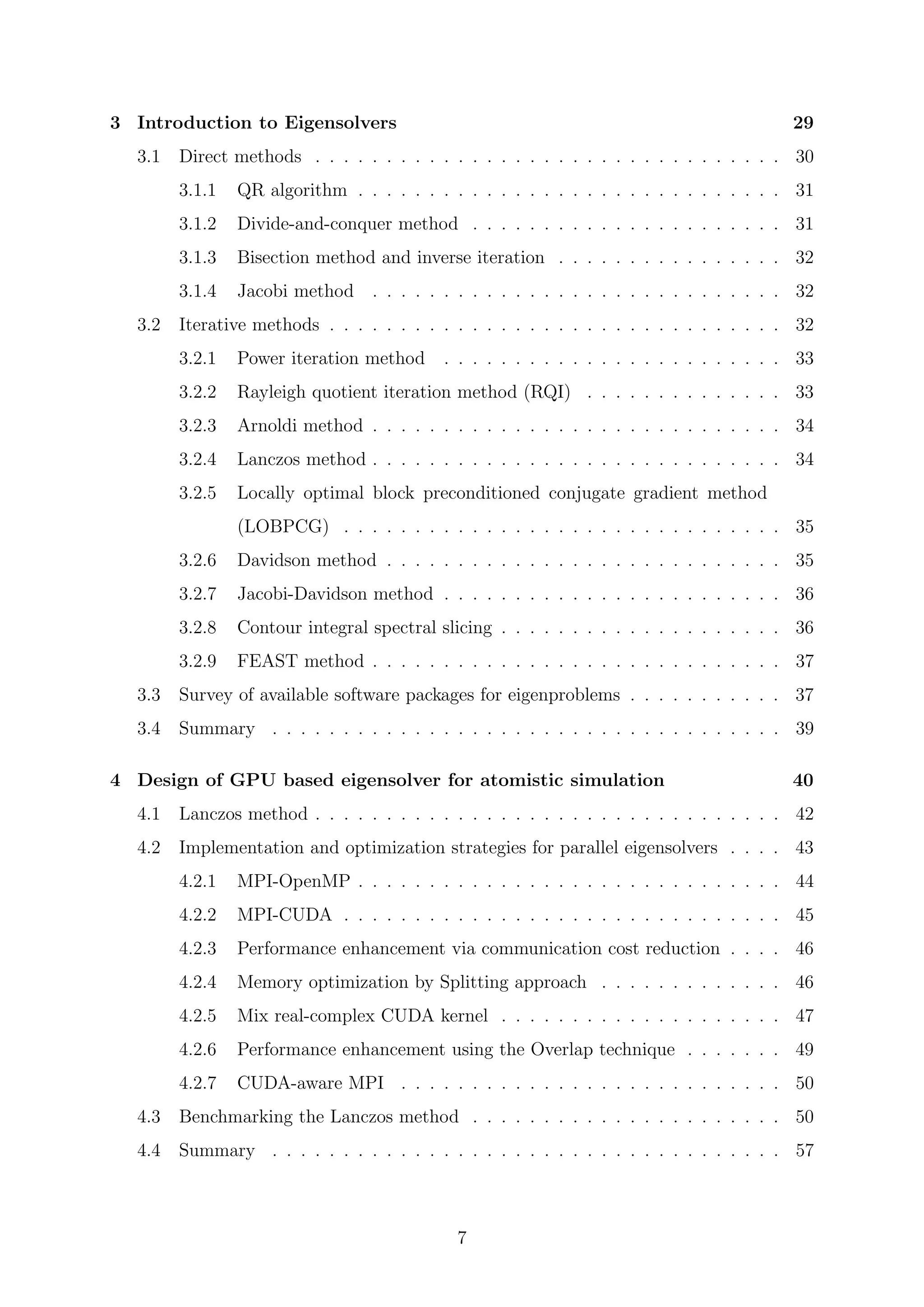 3 Introduction to Eigensolvers 29
3.1 Direct methods . . . . . . . . . . . . . . . . . . . . . . . . . . . . . . . . . 30
3.1.1 QR algorithm . . . . . . . . . . . . . . . . . . . . . . . . . . . . . . 31
3.1.2 Divide-and-conquer method . . . . . . . . . . . . . . . . . . . . . . 31
3.1.3 Bisection method and inverse iteration . . . . . . . . . . . . . . . . 32
3.1.4 Jacobi method . . . . . . . . . . . . . . . . . . . . . . . . . . . . . 32
3.2 Iterative methods . . . . . . . . . . . . . . . . . . . . . . . . . . . . . . . . 32
3.2.1 Power iteration method . . . . . . . . . . . . . . . . . . . . . . . . 33
3.2.2 Rayleigh quotient iteration method (RQI) . . . . . . . . . . . . . . 33
3.2.3 Arnoldi method . . . . . . . . . . . . . . . . . . . . . . . . . . . . . 34
3.2.4 Lanczos method . . . . . . . . . . . . . . . . . . . . . . . . . . . . . 34
3.2.5 Locally optimal block preconditioned conjugate gradient method
(LOBPCG) . . . . . . . . . . . . . . . . . . . . . . . . . . . . . . . 35
3.2.6 Davidson method . . . . . . . . . . . . . . . . . . . . . . . . . . . . 35
3.2.7 Jacobi-Davidson method . . . . . . . . . . . . . . . . . . . . . . . . 36
3.2.8 Contour integral spectral slicing . . . . . . . . . . . . . . . . . . . . 36
3.2.9 FEAST method . . . . . . . . . . . . . . . . . . . . . . . . . . . . . 37
3.3 Survey of available software packages for eigenproblems . . . . . . . . . . . 37
3.4 Summary . . . . . . . . . . . . . . . . . . . . . . . . . . . . . . . . . . . . 39
4 Design of GPU based eigensolver for atomistic simulation 40
4.1 Lanczos method . . . . . . . . . . . . . . . . . . . . . . . . . . . . . . . . . 42
4.2 Implementation and optimization strategies for parallel eigensolvers . . . . 43
4.2.1 MPI-OpenMP . . . . . . . . . . . . . . . . . . . . . . . . . . . . . . 44
4.2.2 MPI-CUDA . . . . . . . . . . . . . . . . . . . . . . . . . . . . . . . 45
4.2.3 Performance enhancement via communication cost reduction . . . . 46
4.2.4 Memory optimization by Splitting approach . . . . . . . . . . . . . 46
4.2.5 Mix real-complex CUDA kernel . . . . . . . . . . . . . . . . . . . . 47
4.2.6 Performance enhancement using the Overlap technique . . . . . . . 49
4.2.7 CUDA-aware MPI . . . . . . . . . . . . . . . . . . . . . . . . . . . 50
4.3 Benchmarking the Lanczos method . . . . . . . . . . . . . . . . . . . . . . 50
4.4 Summary . . . . . . . . . . . . . . . . . . . . . . . . . . . . . . . . . . . . 57
7
 