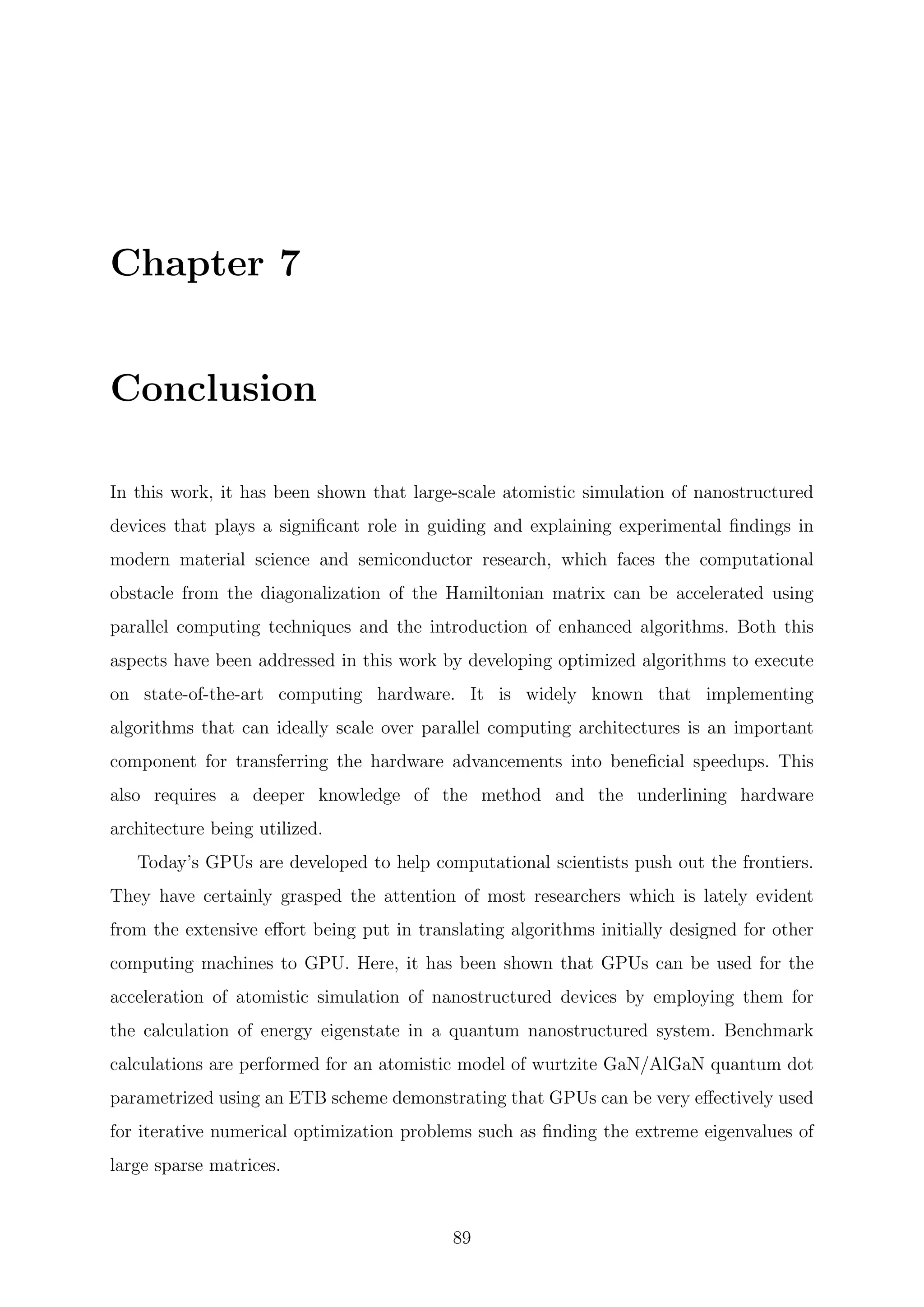 Chapter 7
Conclusion
In this work, it has been shown that large-scale atomistic simulation of nanostructured
devices that plays a signiﬁcant role in guiding and explaining experimental ﬁndings in
modern material science and semiconductor research, which faces the computational
obstacle from the diagonalization of the Hamiltonian matrix can be accelerated using
parallel computing techniques and the introduction of enhanced algorithms. Both this
aspects have been addressed in this work by developing optimized algorithms to execute
on state-of-the-art computing hardware. It is widely known that implementing
algorithms that can ideally scale over parallel computing architectures is an important
component for transferring the hardware advancements into beneﬁcial speedups. This
also requires a deeper knowledge of the method and the underlining hardware
architecture being utilized.
Today’s GPUs are developed to help computational scientists push out the frontiers.
They have certainly grasped the attention of most researchers which is lately evident
from the extensive eﬀort being put in translating algorithms initially designed for other
computing machines to GPU. Here, it has been shown that GPUs can be used for the
acceleration of atomistic simulation of nanostructured devices by employing them for
the calculation of energy eigenstate in a quantum nanostructured system. Benchmark
calculations are performed for an atomistic model of wurtzite GaN/AlGaN quantum dot
parametrized using an ETB scheme demonstrating that GPUs can be very eﬀectively used
for iterative numerical optimization problems such as ﬁnding the extreme eigenvalues of
large sparse matrices.
89
 
