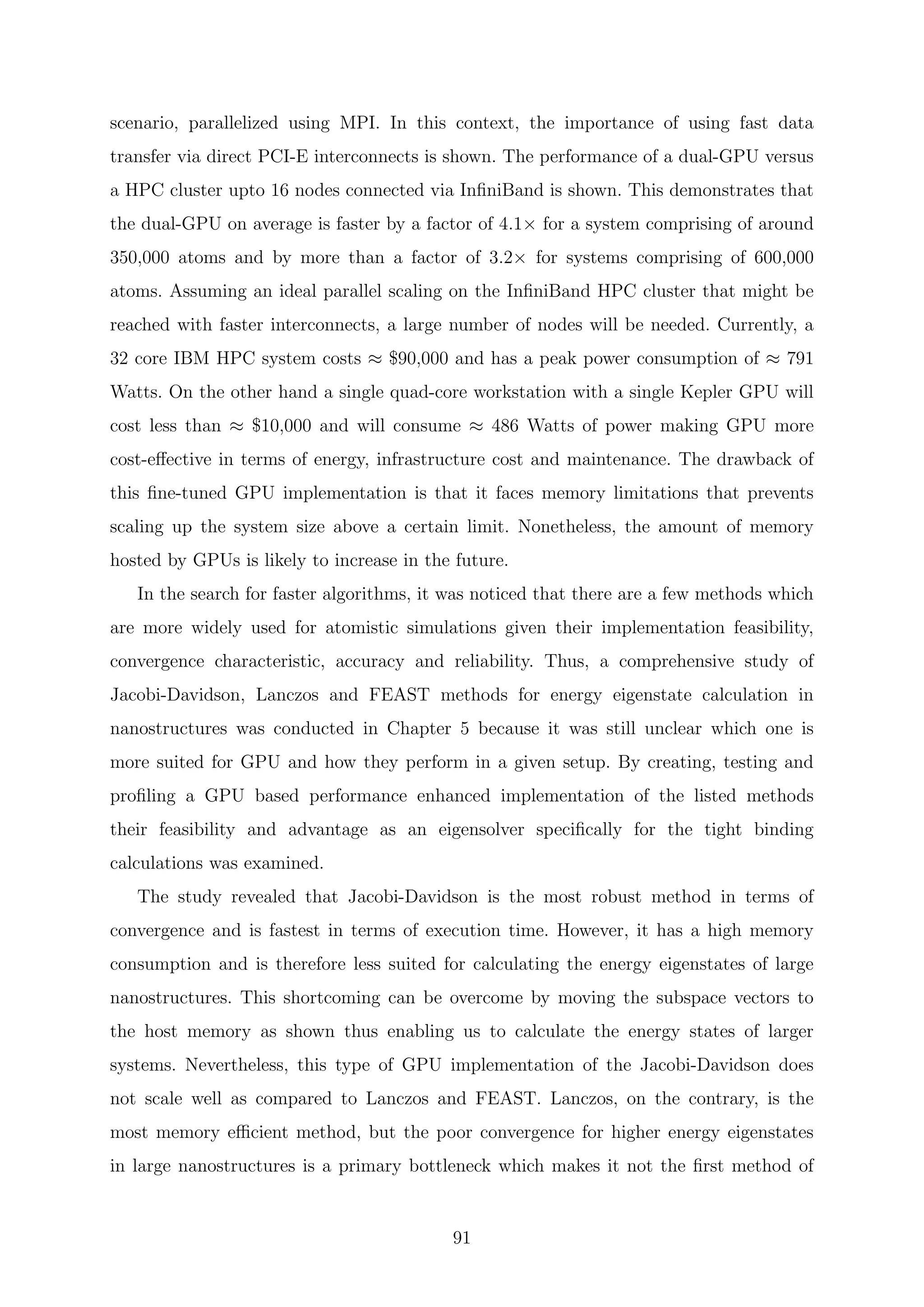 scenario, parallelized using MPI. In this context, the importance of using fast data
transfer via direct PCI-E interconnects is shown. The performance of a dual-GPU versus
a HPC cluster upto 16 nodes connected via InﬁniBand is shown. This demonstrates that
the dual-GPU on average is faster by a factor of 4.1× for a system comprising of around
350,000 atoms and by more than a factor of 3.2× for systems comprising of 600,000
atoms. Assuming an ideal parallel scaling on the InﬁniBand HPC cluster that might be
reached with faster interconnects, a large number of nodes will be needed. Currently, a
32 core IBM HPC system costs ≈ $90,000 and has a peak power consumption of ≈ 791
Watts. On the other hand a single quad-core workstation with a single Kepler GPU will
cost less than ≈ $10,000 and will consume ≈ 486 Watts of power making GPU more
cost-eﬀective in terms of energy, infrastructure cost and maintenance. The drawback of
this ﬁne-tuned GPU implementation is that it faces memory limitations that prevents
scaling up the system size above a certain limit. Nonetheless, the amount of memory
hosted by GPUs is likely to increase in the future.
In the search for faster algorithms, it was noticed that there are a few methods which
are more widely used for atomistic simulations given their implementation feasibility,
convergence characteristic, accuracy and reliability. Thus, a comprehensive study of
Jacobi-Davidson, Lanczos and FEAST methods for energy eigenstate calculation in
nanostructures was conducted in Chapter 5 because it was still unclear which one is
more suited for GPU and how they perform in a given setup. By creating, testing and
proﬁling a GPU based performance enhanced implementation of the listed methods
their feasibility and advantage as an eigensolver speciﬁcally for the tight binding
calculations was examined.
The study revealed that Jacobi-Davidson is the most robust method in terms of
convergence and is fastest in terms of execution time. However, it has a high memory
consumption and is therefore less suited for calculating the energy eigenstates of large
nanostructures. This shortcoming can be overcome by moving the subspace vectors to
the host memory as shown thus enabling us to calculate the energy states of larger
systems. Nevertheless, this type of GPU implementation of the Jacobi-Davidson does
not scale well as compared to Lanczos and FEAST. Lanczos, on the contrary, is the
most memory eﬃcient method, but the poor convergence for higher energy eigenstates
in large nanostructures is a primary bottleneck which makes it not the ﬁrst method of
91
 
