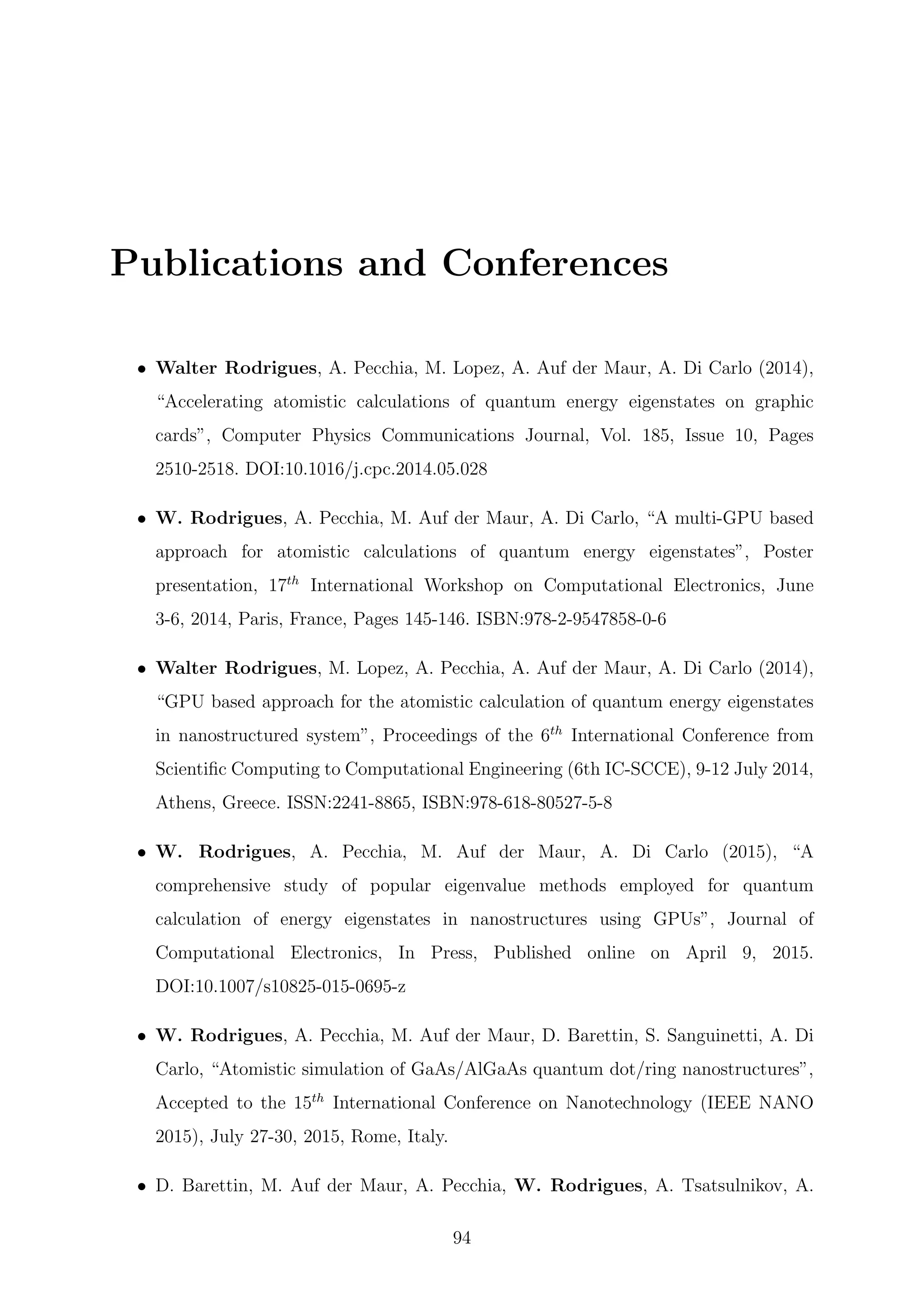 Publications and Conferences
• Walter Rodrigues, A. Pecchia, M. Lopez, A. Auf der Maur, A. Di Carlo (2014),
“Accelerating atomistic calculations of quantum energy eigenstates on graphic
cards”, Computer Physics Communications Journal, Vol. 185, Issue 10, Pages
2510-2518. DOI:10.1016/j.cpc.2014.05.028
• W. Rodrigues, A. Pecchia, M. Auf der Maur, A. Di Carlo, “A multi-GPU based
approach for atomistic calculations of quantum energy eigenstates”, Poster
presentation, 17th
International Workshop on Computational Electronics, June
3-6, 2014, Paris, France, Pages 145-146. ISBN:978-2-9547858-0-6
• Walter Rodrigues, M. Lopez, A. Pecchia, A. Auf der Maur, A. Di Carlo (2014),
“GPU based approach for the atomistic calculation of quantum energy eigenstates
in nanostructured system”, Proceedings of the 6th
International Conference from
Scientiﬁc Computing to Computational Engineering (6th IC-SCCE), 9-12 July 2014,
Athens, Greece. ISSN:2241-8865, ISBN:978-618-80527-5-8
• W. Rodrigues, A. Pecchia, M. Auf der Maur, A. Di Carlo (2015), “A
comprehensive study of popular eigenvalue methods employed for quantum
calculation of energy eigenstates in nanostructures using GPUs”, Journal of
Computational Electronics, In Press, Published online on April 9, 2015.
DOI:10.1007/s10825-015-0695-z
• W. Rodrigues, A. Pecchia, M. Auf der Maur, D. Barettin, S. Sanguinetti, A. Di
Carlo, “Atomistic simulation of GaAs/AlGaAs quantum dot/ring nanostructures”,
Accepted to the 15th
International Conference on Nanotechnology (IEEE NANO
2015), July 27-30, 2015, Rome, Italy.
• D. Barettin, M. Auf der Maur, A. Pecchia, W. Rodrigues, A. Tsatsulnikov, A.
94
 