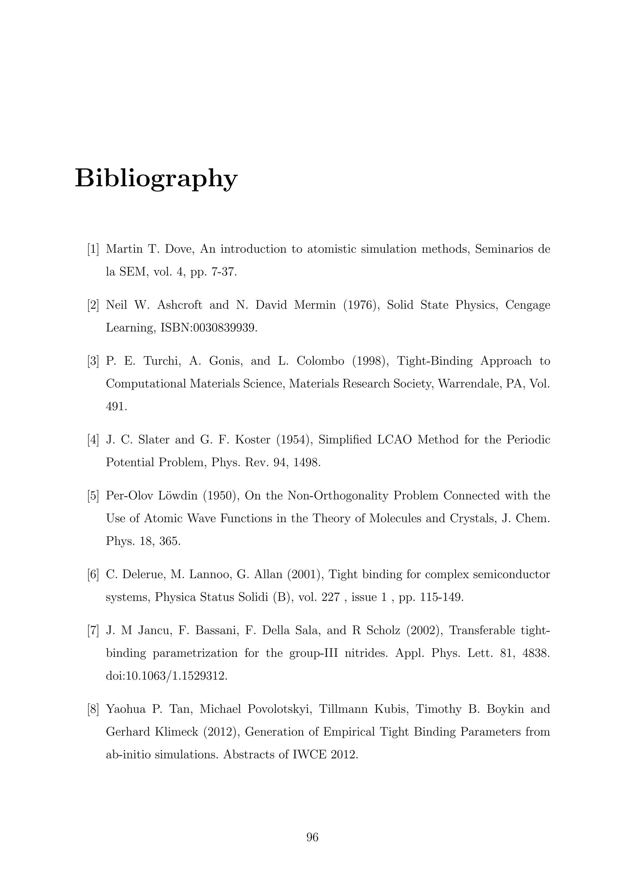 Bibliography
[1] Martin T. Dove, An introduction to atomistic simulation methods, Seminarios de
la SEM, vol. 4, pp. 7-37.
[2] Neil W. Ashcroft and N. David Mermin (1976), Solid State Physics, Cengage
Learning, ISBN:0030839939.
[3] P. E. Turchi, A. Gonis, and L. Colombo (1998), Tight-Binding Approach to
Computational Materials Science, Materials Research Society, Warrendale, PA, Vol.
491.
[4] J. C. Slater and G. F. Koster (1954), Simpliﬁed LCAO Method for the Periodic
Potential Problem, Phys. Rev. 94, 1498.
[5] Per-Olov L¨owdin (1950), On the Non-Orthogonality Problem Connected with the
Use of Atomic Wave Functions in the Theory of Molecules and Crystals, J. Chem.
Phys. 18, 365.
[6] C. Delerue, M. Lannoo, G. Allan (2001), Tight binding for complex semiconductor
systems, Physica Status Solidi (B), vol. 227 , issue 1 , pp. 115-149.
[7] J. M Jancu, F. Bassani, F. Della Sala, and R Scholz (2002), Transferable tight-
binding parametrization for the group-III nitrides. Appl. Phys. Lett. 81, 4838.
doi:10.1063/1.1529312.
[8] Yaohua P. Tan, Michael Povolotskyi, Tillmann Kubis, Timothy B. Boykin and
Gerhard Klimeck (2012), Generation of Empirical Tight Binding Parameters from
ab-initio simulations. Abstracts of IWCE 2012.
96
 