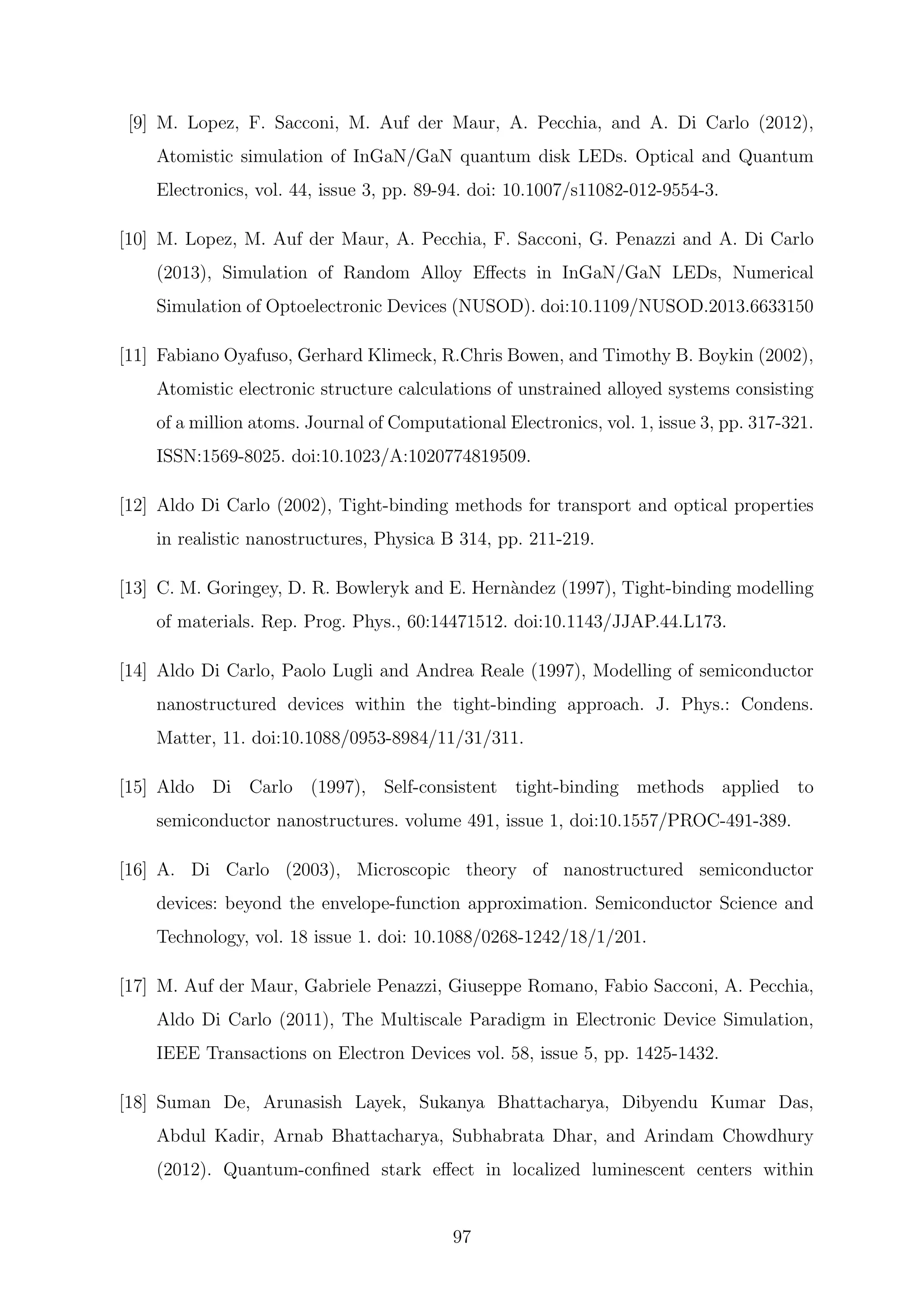 [9] M. Lopez, F. Sacconi, M. Auf der Maur, A. Pecchia, and A. Di Carlo (2012),
Atomistic simulation of InGaN/GaN quantum disk LEDs. Optical and Quantum
Electronics, vol. 44, issue 3, pp. 89-94. doi: 10.1007/s11082-012-9554-3.
[10] M. Lopez, M. Auf der Maur, A. Pecchia, F. Sacconi, G. Penazzi and A. Di Carlo
(2013), Simulation of Random Alloy Eﬀects in InGaN/GaN LEDs, Numerical
Simulation of Optoelectronic Devices (NUSOD). doi:10.1109/NUSOD.2013.6633150
[11] Fabiano Oyafuso, Gerhard Klimeck, R.Chris Bowen, and Timothy B. Boykin (2002),
Atomistic electronic structure calculations of unstrained alloyed systems consisting
of a million atoms. Journal of Computational Electronics, vol. 1, issue 3, pp. 317-321.
ISSN:1569-8025. doi:10.1023/A:1020774819509.
[12] Aldo Di Carlo (2002), Tight-binding methods for transport and optical properties
in realistic nanostructures, Physica B 314, pp. 211-219.
[13] C. M. Goringey, D. R. Bowleryk and E. Hern`andez (1997), Tight-binding modelling
of materials. Rep. Prog. Phys., 60:14471512. doi:10.1143/JJAP.44.L173.
[14] Aldo Di Carlo, Paolo Lugli and Andrea Reale (1997), Modelling of semiconductor
nanostructured devices within the tight-binding approach. J. Phys.: Condens.
Matter, 11. doi:10.1088/0953-8984/11/31/311.
[15] Aldo Di Carlo (1997), Self-consistent tight-binding methods applied to
semiconductor nanostructures. volume 491, issue 1, doi:10.1557/PROC-491-389.
[16] A. Di Carlo (2003), Microscopic theory of nanostructured semiconductor
devices: beyond the envelope-function approximation. Semiconductor Science and
Technology, vol. 18 issue 1. doi: 10.1088/0268-1242/18/1/201.
[17] M. Auf der Maur, Gabriele Penazzi, Giuseppe Romano, Fabio Sacconi, A. Pecchia,
Aldo Di Carlo (2011), The Multiscale Paradigm in Electronic Device Simulation,
IEEE Transactions on Electron Devices vol. 58, issue 5, pp. 1425-1432.
[18] Suman De, Arunasish Layek, Sukanya Bhattacharya, Dibyendu Kumar Das,
Abdul Kadir, Arnab Bhattacharya, Subhabrata Dhar, and Arindam Chowdhury
(2012). Quantum-conﬁned stark eﬀect in localized luminescent centers within
97
 