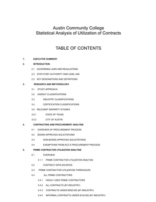 Austin Community College
Statistical Analysis of Utilization of Contracts
TABLE OF CONTENTS
1. ​EXECUTIVE SUMMARY ​
2. ​INTRODUCTION ​
​2.1 GOVERNING LAWS AND REGULATIONS ​
​2.2 STATUTORY AUTHORITY AND CASE LAW ​
​2.3 KEY DESIGNATIONS AND DEFINITIONS ​
3. ​RESEARCH AND METHODOLOGY ​
​3.1 STUDY APPROACH ​
​3.2 AGENCY CLASSIFICATIONS ​ ​
​3.3 ​INDUSTRY CLASSIFICATIONS ​
​3.4 ​CERTIFICATION CLASSIFICATIONS ​ ​
3.5 RELEVANT DISPARITY STUDIES ​
​3.5.1 ​STATE OF TEXAS ​
​3.5.2 ​CITY OF AUSTIN ​
4. ​CONTRACTING AND PROCUREMENT ANALYSIS ​
​4.1 OVERVIEW OF PROCUREMENT PROCESS ​
​4.2 BOARD APPROVED SOLICITATIONS ​
​4.3 ​NON-BOARD APPROVED SOLICITATIONS ​
​4.4 ​EXEMPTIONS FROM ACC’S PROCUREMENT PROCESS ​ ​
5. ​PRIME CONTRACTOR UTILIZATION ANALYSIS ​
​5.1 ​OVERVIEW ​
5.1.1 PRIME CONTRACTOR UTILIZATION ANALYSIS ​
​5.2 ​CONTRACT DATA SOURCES ​
​5.3 PRIME CONTRACTOR UTILIZATION THRESHOLDS ​
​5.4 ​ALL PRIME CONTRACTORS ​ ​
5.4.1 HIGHLY USED PRIME CONTRACTORS ​
5.4.2 ALL CONTRACTS (BY INDUSTRY) ​
5.4.3 CONTRACTS UNDER $500,000 (BY INDUSTRY) ​
5.4.4 INFORMAL CONTRACTS UNDER $100,000 (BY INDUSTRY) ​
 