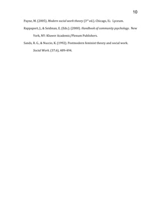 Payne, M. (2005). Modern social work theory (3rd
ed.). Chicago, IL: Lyceum.
Rappaport, J., & Seidman, E. (Eds.). (2000). Handbook of community psychology. New
York, NY: Kluwer Academic/Plenum Publishers.
Sands, R. G., & Nuccio, K. (1992). Postmodern feminist theory and social work.
Social Work. (37.6), 489-494.
10
 