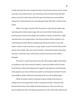 outside and made the same strange food many of my friend’s parents served- mushy
casseroles, meat without bones, and sandwiches with soft white bread. My father
always served rice with raisins and whole spices that had to be removed before
eating. How I wanted minute rice and hamburger helper! My father would not hear
of this.
When I was eight, I moved to East Tennessee to stay with my mother who
was living with a lesbian opera singer. She and several of her friends started a
performing arts school at the college. She worked at a theater in Knoxville at night
and when there were opportunities, she had my brothers and me audition so we
could help pay the bills. My first acting job paid twenty-five dollars a week. My
mother rented a room in our house to a gay couple- an actor from the theater and a
pianist at the college- they were my best friends. I continued to study acting, dance
and music. I loved the actors at the theater and the musicians at the college. I
belonged.
We lived in a small conservative town. We often ended a night at the theater
or symphony at the only restaurant, Sambo’s, a name my mother and her friends
found hilarious. Most of the joking was in regards to the ignorance and intolerance
of the people in our town, of whom my teachers, and classmates included. Tourists
and republican politics followed closely behind. We were all carefully taught.
While my mother and her friends got to get up and go to the theater or
college the next morning, I had to work to assimilate at school. I started at Sam
Houston Elementary in the middle of my third grade year. They were still very
proud confederates there; the flag was painted all over the walls of the cafeteria and
2
 