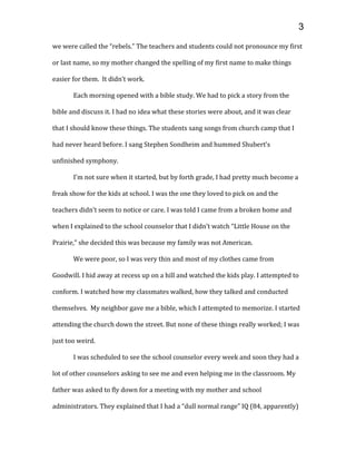 we were called the “rebels.” The teachers and students could not pronounce my first
or last name, so my mother changed the spelling of my first name to make things
easier for them. It didn’t work.
Each morning opened with a bible study. We had to pick a story from the
bible and discuss it. I had no idea what these stories were about, and it was clear
that I should know these things. The students sang songs from church camp that I
had never heard before. I sang Stephen Sondheim and hummed Shubert’s
unfinished symphony.
I’m not sure when it started, but by forth grade, I had pretty much become a
freak show for the kids at school. I was the one they loved to pick on and the
teachers didn’t seem to notice or care. I was told I came from a broken home and
when I explained to the school counselor that I didn’t watch “Little House on the
Prairie,” she decided this was because my family was not American.
We were poor, so I was very thin and most of my clothes came from
Goodwill. I hid away at recess up on a hill and watched the kids play. I attempted to
conform. I watched how my classmates walked, how they talked and conducted
themselves. My neighbor gave me a bible, which I attempted to memorize. I started
attending the church down the street. But none of these things really worked; I was
just too weird.
I was scheduled to see the school counselor every week and soon they had a
lot of other counselors asking to see me and even helping me in the classroom. My
father was asked to fly down for a meeting with my mother and school
administrators. They explained that I had a “dull normal range” IQ (84, apparently)
3
 