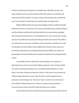 and that I would need to be placed in remedial classes. My father became very
angry, called them racists and went back to Ohio. My mother was mortified and
cooperated with the teachers. I was put in classes with students who could barely
read. I was not able to control my class schedule again until high school.
Mullaly (2007) outlines four general paradigms relative to political thought
behind the practice of social work. The society and institution (my school) outside of
my liberal family would best be described within his neoconservative paradigm.
This community isolated and me as I attempted to fit in. It was closed out or maybe
in denial of my differences, leaving me feeling ashamed and confused. The adults in
my community saw my name, my lifestyle, and my parents as a handicap. If I could
not assimilate into the southern white middle class Christian culture, there was
something wrong with me. According to Malcolm Payne (2005), my response of
psychological and social withdrawal was typical of people who are marginalized by
society.
I am mindful, however, that I have many privileges. I can walk in to a
department store and not worry about looking suspicious. I also rarely get pulled
over when I am driving. My father was a very light skinned Pakistani, so I look
white; I can chose to flaunt my ethnicity or hide it. I don’t have to worry about my
children being subjected to racism. They also have a well recognized, easy to
pronounce and seemingly more “American” name. I am free to love whomever I
wish without risking harassment or violence. So many of my gay friends in
Tennessee had no choice; they had to hide who they were in public.
I used to believe that we could alleviate poverty putting more money into the
4
 
