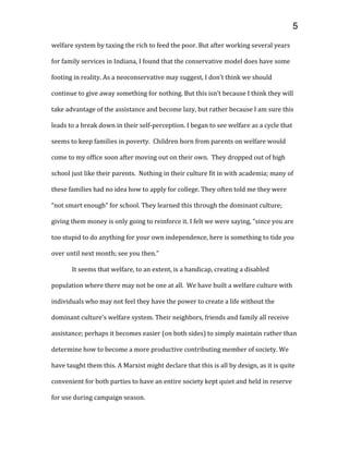welfare system by taxing the rich to feed the poor. But after working several years
for family services in Indiana, I found that the conservative model does have some
footing in reality. As a neoconservative may suggest, I don’t think we should
continue to give away something for nothing. But this isn’t because I think they will
take advantage of the assistance and become lazy, but rather because I am sure this
leads to a break down in their self-perception. I began to see welfare as a cycle that
seems to keep families in poverty. Children born from parents on welfare would
come to my office soon after moving out on their own. They dropped out of high
school just like their parents. Nothing in their culture fit in with academia; many of
these families had no idea how to apply for college. They often told me they were
“not smart enough” for school. They learned this through the dominant culture;
giving them money is only going to reinforce it. I felt we were saying, “since you are
too stupid to do anything for your own independence, here is something to tide you
over until next month; see you then.”
It seems that welfare, to an extent, is a handicap, creating a disabled
population where there may not be one at all. We have built a welfare culture with
individuals who may not feel they have the power to create a life without the
dominant culture’s welfare system. Their neighbors, friends and family all receive
assistance; perhaps it becomes easier (on both sides) to simply maintain rather than
determine how to become a more productive contributing member of society. We
have taught them this. A Marxist might declare that this is all by design, as it is quite
convenient for both parties to have an entire society kept quiet and held in reserve
for use during campaign season.
5
 