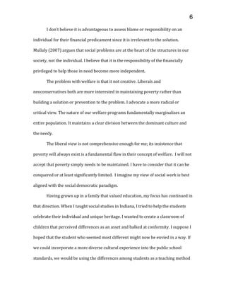 I don’t believe it is advantageous to assess blame or responsibility on an
individual for their financial predicament since it is irrelevant to the solution.
Mullaly (2007) argues that social problems are at the heart of the structures in our
society, not the individual. I believe that it is the responsibility of the financially
privileged to help those in need become more independent.
The problem with welfare is that it not creative. Liberals and
neoconservatives both are more interested in maintaining poverty rather than
building a solution or prevention to the problem. I advocate a more radical or
critical view. The nature of our welfare programs fundamentally marginalizes an
entire population. It maintains a clear division between the dominant culture and
the needy.
The liberal view is not comprehensive enough for me; its insistence that
poverty will always exist is a fundamental flaw in their concept of welfare. I will not
accept that poverty simply needs to be maintained. I have to consider that it can be
conquered or at least significantly limited. I imagine my view of social work is best
aligned with the social democratic paradigm.
Having grown up in a family that valued education, my focus has continued in
that direction. When I taught social studies in Indiana, I tried to help the students
celebrate their individual and unique heritage. I wanted to create a classroom of
children that perceived differences as an asset and balked at conformity. I suppose I
hoped that the student who seemed most different might now be envied in a way. If
we could incorporate a more diverse cultural experience into the public school
standards, we would be using the differences among students as a teaching method
6
 