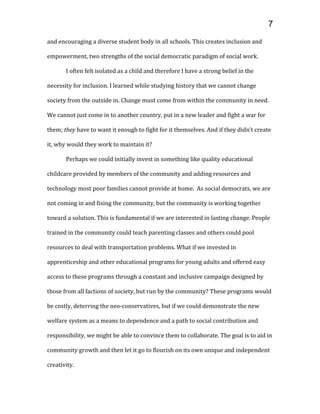 and encouraging a diverse student body in all schools. This creates inclusion and
empowerment, two strengths of the social democratic paradigm of social work.
I often felt isolated as a child and therefore I have a strong belief in the
necessity for inclusion. I learned while studying history that we cannot change
society from the outside in. Change must come from within the community in need.
We cannot just come in to another country, put in a new leader and fight a war for
them; they have to want it enough to fight for it themselves. And if they didn’t create
it, why would they work to maintain it?
Perhaps we could initially invest in something like quality educational
childcare provided by members of the community and adding resources and
technology most poor families cannot provide at home. As social democrats, we are
not coming in and fixing the community, but the community is working together
toward a solution. This is fundamental if we are interested in lasting change. People
trained in the community could teach parenting classes and others could pool
resources to deal with transportation problems. What if we invested in
apprenticeship and other educational programs for young adults and offered easy
access to these programs through a constant and inclusive campaign designed by
those from all factions of society, but run by the community? These programs would
be costly, deterring the neo-conservatives, but if we could demonstrate the new
welfare system as a means to dependence and a path to social contribution and
responsibility, we might be able to convince them to collaborate. The goal is to aid in
community growth and then let it go to flourish on its own unique and independent
creativity.
7
 