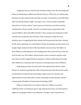 I might also borrow a bit from the Feminist critique since this also adopts the
theme of celebrating our differences (Sands & Nuccio, 1992). Girls are still learning
that they are only as good as the man they can catch. I learned this as well. My father
often worried aloud that I might “never get a man,” and my mother repeatedly
advised me to “marry a doctor” when I grow up. It had not occurred to me that I
could become a doctor myself. At work, I counseled many young women with
several children, often with different fathers. These women were desperate to find
someone who would just stay with them. They continued to make the same
mistakes, never recognizing the flaws already well incorporated into their schemas
for life, home and family. It is a hard habit to break, but perhaps one that needs to be
taught. Single women led most of the households I saw every day. The fathers of
their children usually played no role in helping raise them and were free to live and
work on their own. The welfare system needs to cater to women’s specific needs
since they are often trapped between staying in a violent relationship and raising
their children in a safe place with no income, no transportation and no childcare.
Underlying my vision of social work is the empowerment theory, which
focuses on a bottom-up perspective. Marc Zimmerman describes the process where
an individual is trained to lead and manage, is given access to resources and
opportunities to work with others in their community to make decisions toward
common goals (Handbook of Community Psychology, 2007).
What is so important to me surfaces whenever I reflect on my early
childhood, when I was that poor girl in rags at the grocery store, sure that anyone I
might see was going to think I was awkward or strange. I want to teach her to
8
 