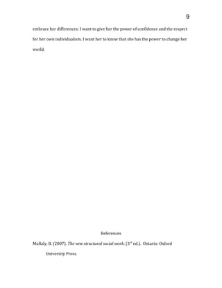 embrace her differences; I want to give her the power of confidence and the respect
for her own individualism. I want her to know that she has the power to change her
world.
References
Mullaly, B. (2007). The new structural social work. (3rd
ed.). Ontario: Oxford
University Press.
9
 
