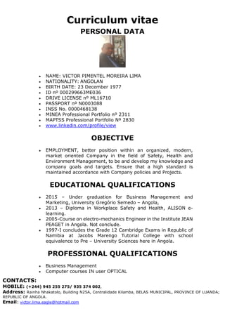 Curriculum vitae
CONTACTS:
MOBILE: (+244) 945 255 275/ 935 374 002,
Address: Rainha Nhakatolo, Building N25A, Centralidade Kilamba, BELAS MUNICIPAL, PROVINCE OF LUANDA;
REPUBLIC OF ANGOLA.
Email: victor.lima.eagle@hotmail.com
PERSONAL DATA
 NAME: VICTOR PIMENTEL MOREIRA LIMA
 NATIONALITY: ANGOLAN
 BIRTH DATE: 23 December 1977
 ID nº 000299663ME036
 DRIVE LICENSE nº ML16710
 PASSPORT nº N0003088
 INSS No. 0000468138
 MINEA Professional Portfolio nº 2311
 MAPTSS Professional Portfolio Nº 2830
 www.linkedin.com/profile/view
OBJECTIVE
 EMPLOYMENT, better position within an organized, modern,
market oriented Company in the field of Safety, Health and
Environment Management, to be and develop my knowledge and
company goals and targets. Ensure that a high standard is
maintained accordance with Company policies and Projects.
EDUCATIONAL QUALIFICATIONS
 2015 – Under graduation for Business Management and
Marketing, University Gregório Semedo – Angola,
 2013 – Diploma in Workplace Safety and Health, ALISON e-
learning.
 2005-Course on electro-mechanics Engineer in the Institute JEAN
PEAGET in Angola. Not conclude.
 1997-I concludes the Grade 12 Cambridge Exams in Republic of
Namibia at Jacobs Marengo Tutorial College with school
equivalence to Pre – University Sciences here in Angola.
PROFESSIONAL QUALIFICATIONS
 Business Management
 Computer courses IN user OPTICAL
 