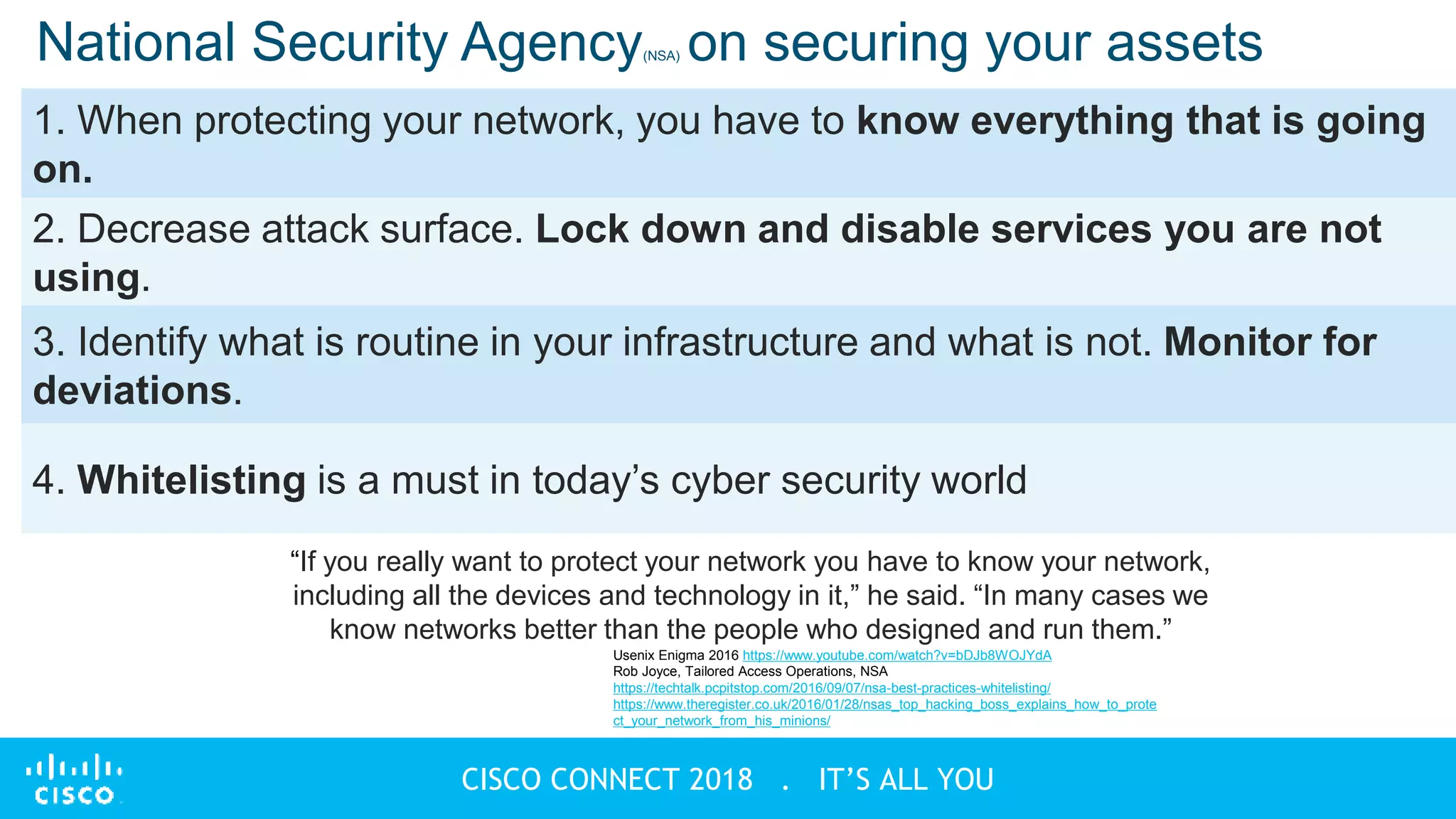 © 2018 Cisco and/or its affiliates. All rights reserved
CISCO CONNECT 2018 . IT’S ALL YOU
National Security Agency(NSA) on securing your assets
1. When protecting your network, you have to know everything that is going
on.
2. Decrease attack surface. Lock down and disable services you are not
using.
3. Identify what is routine in your infrastructure and what is not. Monitor for
deviations.
4. Whitelisting is a must in today’s cyber security world
Usenix Enigma 2016 https://www.youtube.com/watch?v=bDJb8WOJYdA
Rob Joyce, Tailored Access Operations, NSA
https://techtalk.pcpitstop.com/2016/09/07/nsa-best-practices-whitelisting/
https://www.theregister.co.uk/2016/01/28/nsas_top_hacking_boss_explains_how_to_prote
ct_your_network_from_his_minions/
“If you really want to protect your network you have to know your network,
including all the devices and technology in it,” he said. “In many cases we
know networks better than the people who designed and run them.”
 